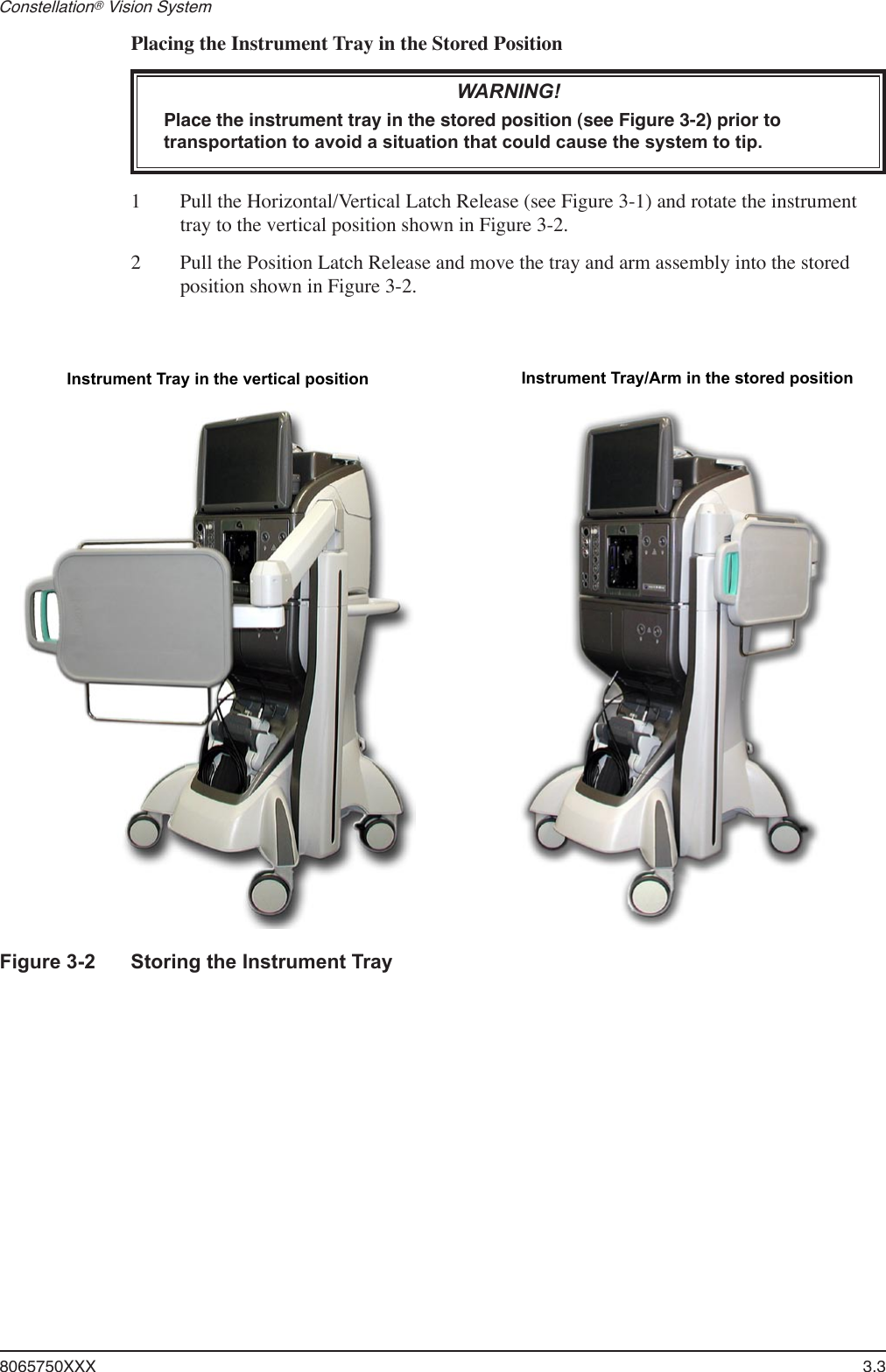 8065750XXX  3.3Constellation® Vision System Placing the Instrument Tray in the Stored PositionWARNING!Place the instrument tray in the stored position (see Figure 3-2) prior to transportation to avoid a situation that could cause the system to tip.1  Pull the Horizontal/Vertical Latch Release (see Figure 3-1) and rotate the instrument tray to the vertical position shown in Figure 3-2.2  Pull the Position Latch Release and move the tray and arm assembly into the stored position shown in Figure 3-2. Instrument Tray in the vertical position Instrument Tray/Arm in the stored positionFigure 3-2  Storing the Instrument Tray