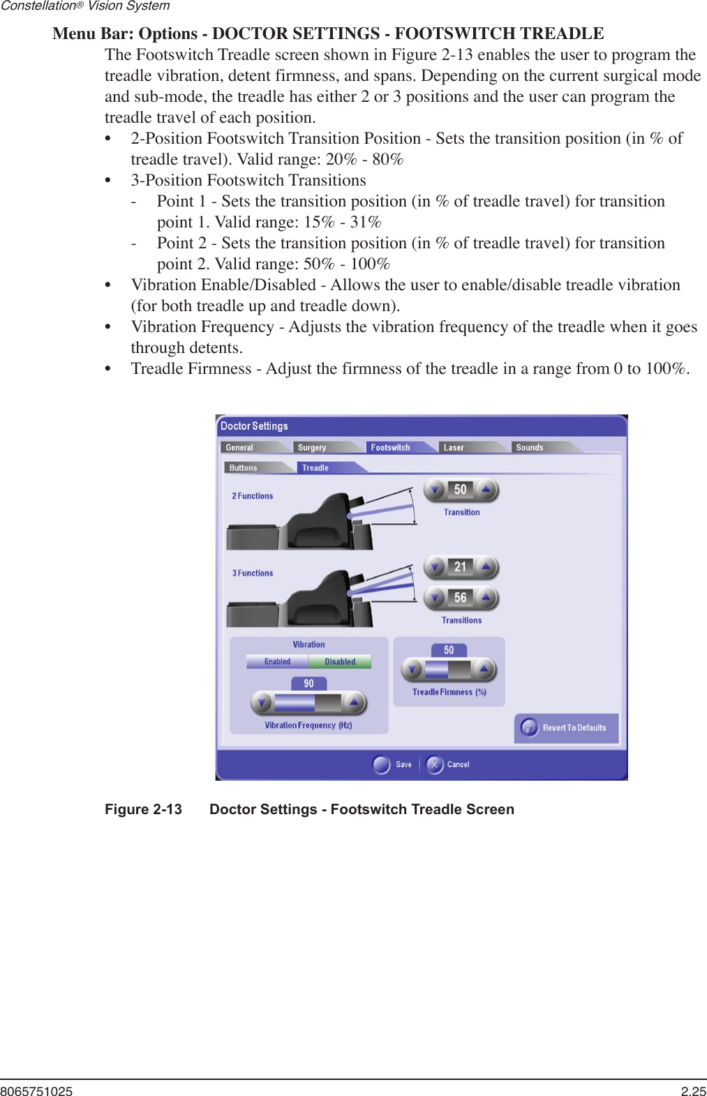 8065751025  2.25Constellation® Vision System Figure 2-13  Doctor Settings - Footswitch Treadle ScreenMenu Bar: Options - DOCTOR SETTINGS - FOOTSWITCH TREADLEThe Footswitch Treadle screen shown in Figure 2-13 enables the user to program the treadle vibration, detent firmness, and spans. Depending on the current surgical mode and sub-mode, the treadle has either 2 or 3 positions and the user can program the treadle travel of each position. 2-Position Footswitch Transition Position - Sets the transition position (in % of treadle travel). Valid range: 20% - 80%3-Position Footswitch Transitions  -  Point 1 - Sets the transition position (in % of treadle travel) for transition    point 1. Valid range: 15% - 31% -  Point 2 - Sets the transition position (in % of treadle travel) for transition    point 2. Valid range: 50% - 100%Vibration Enable/Disabled - Allows the user to enable/disable treadle vibration (for both treadle up and treadle down).  Vibration Frequency - Adjusts the vibration frequency of the treadle when it goes through detents.Treadle Firmness - Adjust the firmness of the treadle in a range from 0 to 100%.•••••