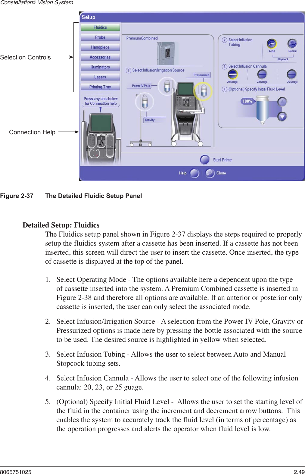 8065751025  2.49Constellation® Vision System Figure 2-37  The Detailed Fluidic Setup PanelDetailed Setup: FluidicsThe Fluidics setup panel shown in Figure 2-37 displays the steps required to properly setup the fluidics system after a cassette has been inserted. If a cassette has not been inserted, this screen will direct the user to insert the cassette. Once inserted, the type of cassette is displayed at the top of the panel.Select Operating Mode - The options available here a dependent upon the type of cassette inserted into the system. A Premium Combined cassette is inserted in Figure 2-38 and therefore all options are available. If an anterior or posterior only cassette is inserted, the user can only select the associated mode.Select Infusion/Irrigation Source - A selection from the Power IV Pole, Gravity or Pressurized options is made here by pressing the bottle associated with the source to be used. The desired source is highlighted in yellow when selected.Select Infusion Tubing - Allows the user to select between Auto and Manual Stopcock tubing sets.Select Infusion Cannula - Allows the user to select one of the following infusion cannula: 20, 23, or 25 guage.(Optional) Specify Initial Fluid Level -  Allows the user to set the starting level of the fluid in the container using the increment and decrement arrow buttons.  This enables the system to accurately track the fluid level (in terms of percentage) as the operation progresses and alerts the operator when fluid level is low.1.2.3.4.5.Selection ControlsConnection Help
