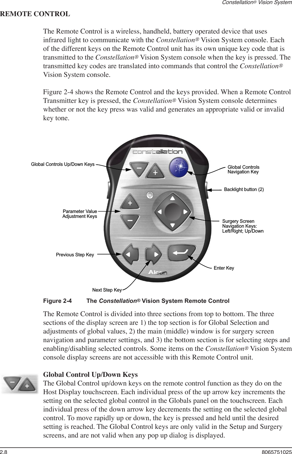 2.8  8065751025Constellation® Vision SystemREMOTE CONTROLThe Remote Control is a wireless, handheld, battery operated device that uses infrared light to communicate with the Constellation® Vision System console. Each of the different keys on the Remote Control unit has its own unique key code that is transmitted to the Constellation® Vision System console when the key is pressed. The transmitted key codes are translated into commands that control the Constellation® Vision System console.Figure 2-4 shows the Remote Control and the keys provided. When a Remote Control Transmitter key is pressed, the Constellation® Vision System console determines whether or not the key press was valid and generates an appropriate valid or invalid key tone. Global Controls Up/Down KeysNext Step KeyParameter ValueAdjustment KeysGlobal ControlsNavigation KeyBacklight button (2)Enter KeySurgery ScreenNavigation Keys:Left/Right; Up/DownPrevious Step KeyFigure 2-4  The Constellation® Vision System Remote ControlThe Remote Control is divided into three sections from top to bottom. The three sections of the display screen are 1) the top section is for Global Selection and adjustments of global values, 2) the main (middle) window is for surgery screen navigation and parameter settings, and 3) the bottom section is for selecting steps and enabling/disabling selected controls. Some items on the Constellation® Vision System console display screens are not accessible with this Remote Control unit.   Global Control Up/Down Keys  The Global Control up/down keys on the remote control function as they do on the Host Display touchscreen. Each individual press of the up arrow key increments the setting on the selected global control in the Globals panel on the touchscreen. Each individual press of the down arrow key decrements the setting on the selected global control. To move rapidly up or down, the key is pressed and held until the desired setting is reached. The Global Control keys are only valid in the Setup and Surgery screens, and are not valid when any pop up dialog is displayed.