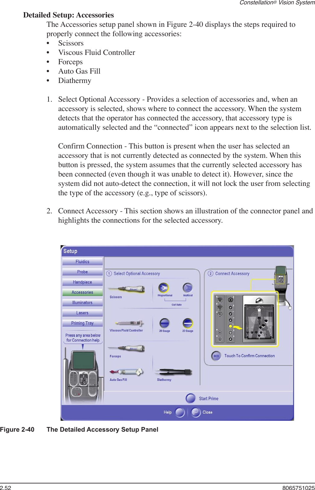2.52  8065751025Constellation® Vision SystemDetailed Setup: AccessoriesThe Accessories setup panel shown in Figure 2-40 displays the steps required to properly connect the following accessories:ScissorsViscous Fluid ControllerForcepsAuto Gas FillDiathermy Select Optional Accessory - Provides a selection of accessories and, when an accessory is selected, shows where to connect the accessory. When the system detects that the operator has connected the accessory, that accessory type is automatically selected and the “connected” icon appears next to the selection list.  Confirm Connection - This button is present when the user has selected an accessory that is not currently detected as connected by the system. When this button is pressed, the system assumes that the currently selected accessory has been connected (even though it was unable to detect it). However, since the system did not auto-detect the connection, it will not lock the user from selecting the type of the accessory (e.g., type of scissors).Connect Accessory - This section shows an illustration of the connector panel and highlights the connections for the selected accessory.•••••1.2.Figure 2-40  The Detailed Accessory Setup Panel