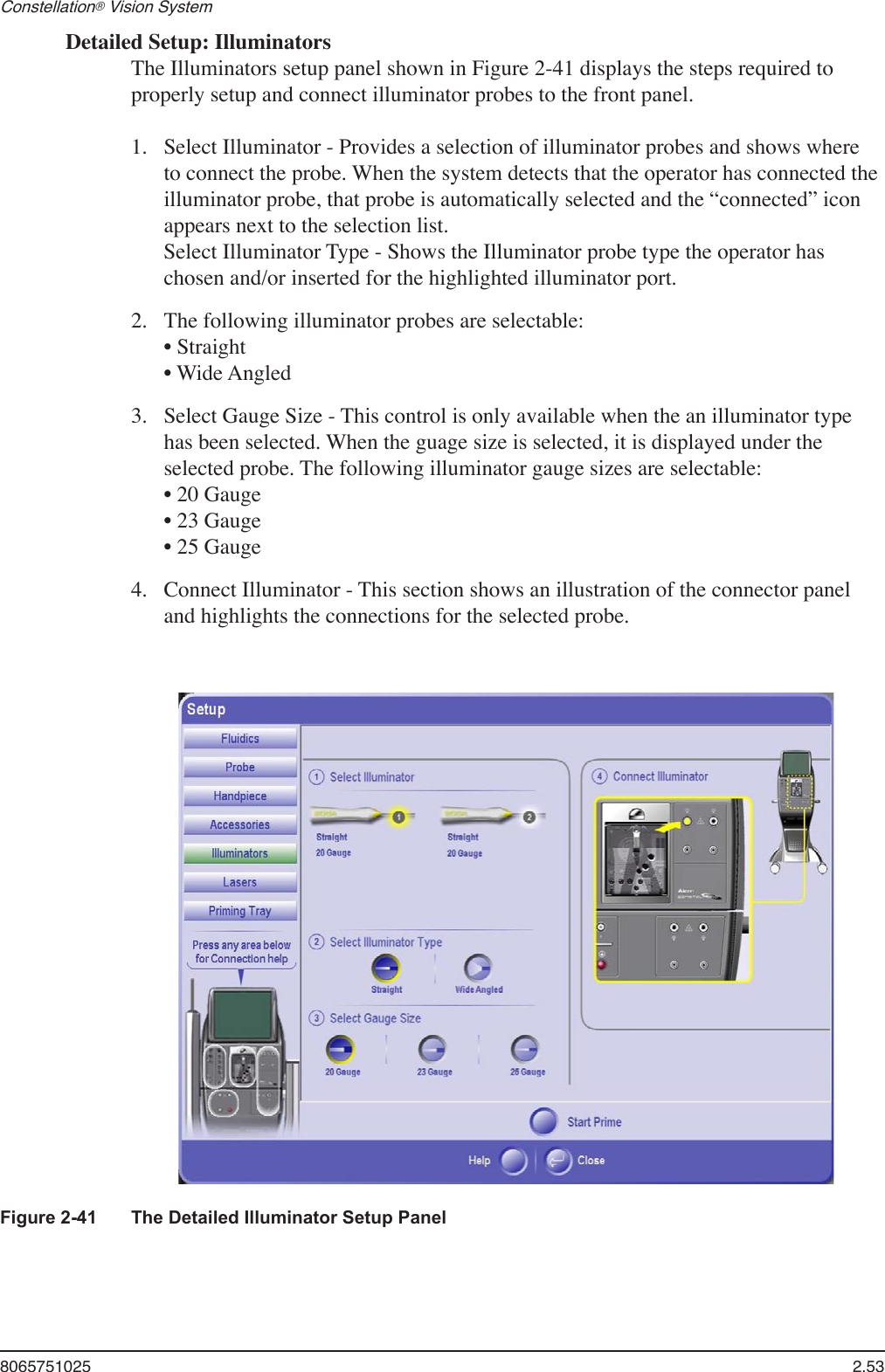 8065751025  2.53Constellation® Vision System Detailed Setup: IlluminatorsThe Illuminators setup panel shown in Figure 2-41 displays the steps required to properly setup and connect illuminator probes to the front panel.Select Illuminator - Provides a selection of illuminator probes and shows where to connect the probe. When the system detects that the operator has connected the illuminator probe, that probe is automatically selected and the “connected” icon appears next to the selection list. Select Illuminator Type - Shows the Illuminator probe type the operator has chosen and/or inserted for the highlighted illuminator port.The following illuminator probes are selectable: • Straight         • Wide Angled  Select Gauge Size - This control is only available when the an illuminator type has been selected. When the guage size is selected, it is displayed under the selected probe. The following illuminator gauge sizes are selectable: • 20 Gauge   • 23 Gauge   • 25 Gauge  Connect Illuminator - This section shows an illustration of the connector panel and highlights the connections for the selected probe.1.2.3.4.Figure 2-41  The Detailed Illuminator Setup Panel