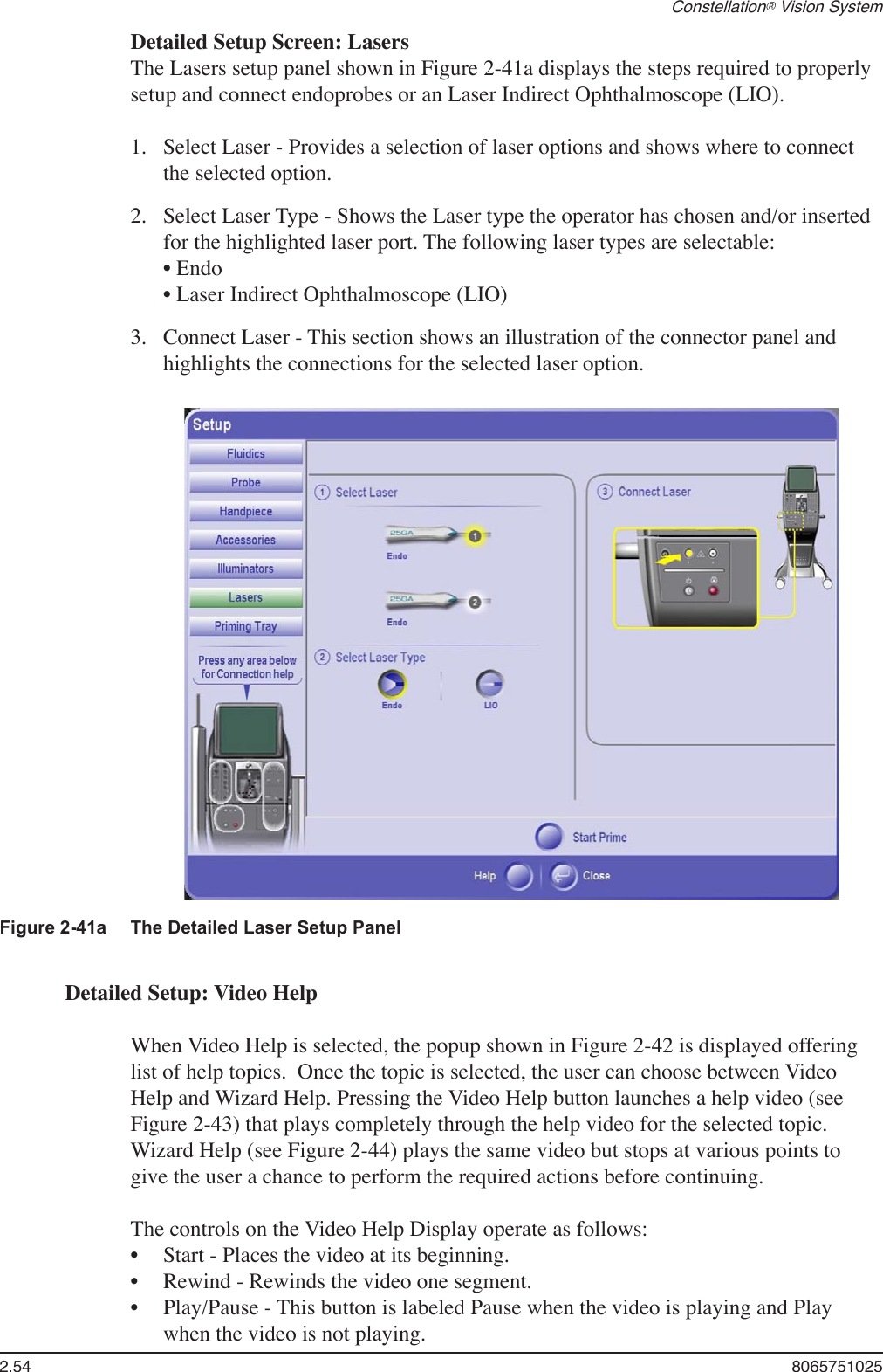 2.54  8065751025Constellation® Vision SystemFigure 2-41a  The Detailed Laser Setup Panel Detailed Setup Screen: LasersThe Lasers setup panel shown in Figure 2-41a displays the steps required to properly setup and connect endoprobes or an Laser Indirect Ophthalmoscope (LIO).Select Laser - Provides a selection of laser options and shows where to connect the selected option. Select Laser Type - Shows the Laser type the operator has chosen and/or inserted for the highlighted laser port. The following laser types are selectable: • Endo         • Laser Indirect Ophthalmoscope (LIO)  Connect Laser - This section shows an illustration of the connector panel and highlights the connections for the selected laser option.1.2.3.Detailed Setup: Video HelpWhen Video Help is selected, the popup shown in Figure 2-42 is displayed offering list of help topics.  Once the topic is selected, the user can choose between Video Help and Wizard Help. Pressing the Video Help button launches a help video (see Figure 2-43) that plays completely through the help video for the selected topic. Wizard Help (see Figure 2-44) plays the same video but stops at various points to give the user a chance to perform the required actions before continuing. The controls on the Video Help Display operate as follows:Start - Places the video at its beginning.Rewind - Rewinds the video one segment.Play/Pause - This button is labeled Pause when the video is playing and Play when the video is not playing.•••