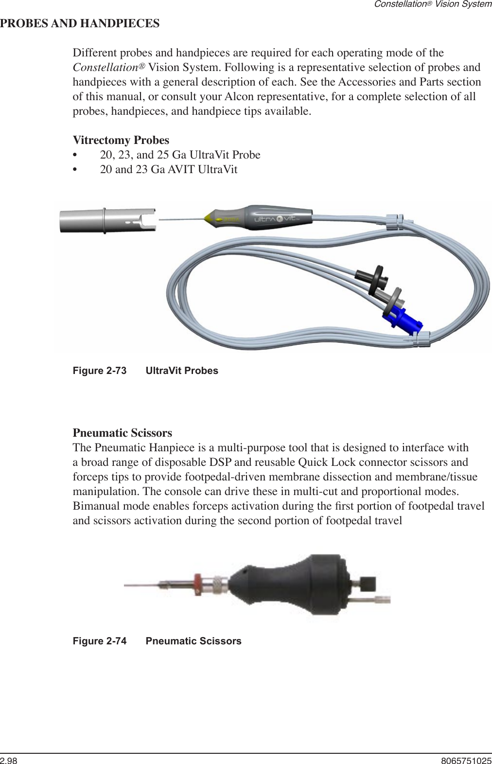 2.98  8065751025Constellation® Vision SystemPROBES AND HANDPIECESDifferent probes and handpieces are required for each operating mode of the Constellation® Vision System. Following is a representative selection of probes and handpieces with a general description of each. See the Accessories and Parts section of this manual, or consult your Alcon representative, for a complete selection of all probes, handpieces, and handpiece tips available.  Vitrectomy Probes   20, 23, and 25 Ga UltraVit Probe  20 and 23 Ga AVIT UltraVit••    Pneumatic Scissors   The Pneumatic Hanpiece is a multi-purpose tool that is designed to interface with a broad range of disposable DSP and reusable Quick Lock connector scissors and forceps tips to provide footpedal-driven membrane dissection and membrane/tissue manipulation. The console can drive these in multi-cut and proportional modes. Bimanual mode enables forceps activation during the ﬁrst portion of footpedal travel and scissors activation during the second portion of footpedal travel Figure 2-73  UltraVit ProbesFigure 2-74  Pneumatic Scissors 