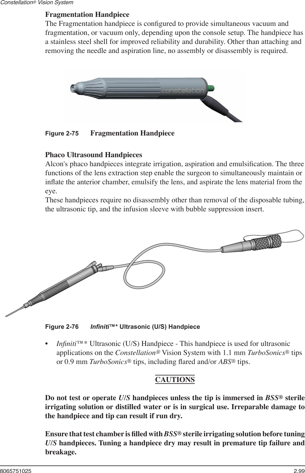 8065751025  2.99Constellation® Vision System   Fragmentation Handpiece  The Fragmentation handpiece is conﬁgured to provide simultaneous vacuum and fragmentation, or vacuum only, depending upon the console setup. The handpiece has a stainless steel shell for improved reliability and durability. Other than attaching and removing the needle and aspiration line, no assembly or disassembly is required.Figure 2-75  Fragmentation Handpiece     Phaco Ultrasound Handpieces  Alcon&apos;s phaco handpieces integrate irrigation, aspiration and emulsiﬁcation. The three functions of the lens extraction step enable the surgeon to simultaneously maintain or inﬂate the anterior chamber, emulsify the lens, and aspirate the lens material from the eye.  These handpieces require no disassembly other than removal of the disposable tubing, the ultrasonic tip, and the infusion sleeve with bubble suppression insert.Figure 2-76  Inﬁniti™* Ultrasonic (U/S) Handpiece •  Inﬁniti™* Ultrasonic (U/S) Handpiece - This handpiece is used for ultrasonic applications on the Constellation® Vision System with 1.1 mm TurboSonics® tips or 0.9 mm TurboSonics® tips, including ﬂared and/or ABS® tips.CAUTIONSDo not test or operate U/S handpieces unless the tip is immersed in BSS® sterile irrigating solution or distilled water or is in surgical use. Irreparable damage to the handpiece and tip can result if run dry.Ensure that test chamber is ﬁlled with BSS® sterile irrigating solution before tuning U/S handpieces. Tuning a handpiece dry may result in premature tip failure and breakage.