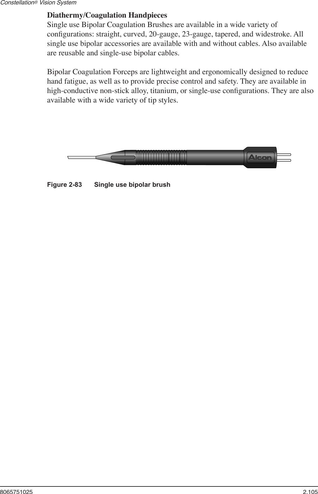 8065751025  2.105Constellation® Vision System   Diathermy/Coagulation Handpieces  Single use Bipolar Coagulation Brushes are available in a wide variety of conﬁgurations: straight, curved, 20-gauge, 23-gauge, tapered, and widestroke. All single use bipolar accessories are available with and without cables. Also available are reusable and single-use bipolar cables.  Bipolar Coagulation Forceps are lightweight and ergonomically designed to reduce hand fatigue, as well as to provide precise control and safety. They are available in high-conductive non-stick alloy, titanium, or single-use conﬁgurations. They are also available with a wide variety of tip styles.Figure 2-83  Single use bipolar brush