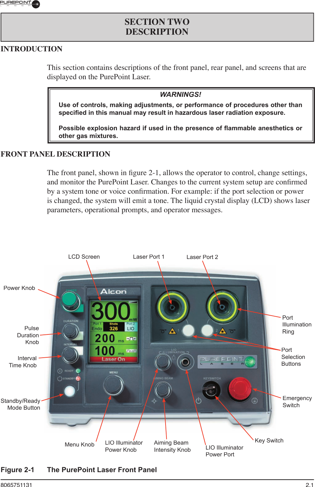 8065751131  2.1SECTION TWODESCRIPTIONFigure 2-1  The PurePoint Laser Front PanelINTRODUCTIONThis section contains descriptions of the front panel, rear panel, and screens that are displayed on the PurePoint Laser.WARNINGS!Use of controls, making adjustments, or performance of procedures other than specified in this manual may result in hazardous laser radiation exposure.Possible explosion hazard if used in the presence of flammable anesthetics or other gas mixtures.FRONT PANEL DESCRIPTIONThe front panel, shown in ﬁ gure 2-1, allows the operator to control, change settings, and monitor the PurePoint Laser. Changes to the current system setup are conﬁ rmed by a system tone or voice conﬁ rmation. For example: if the port selection or power is changed, the system will emit a tone. The liquid crystal display (LCD) shows laser parameters, operational prompts, and operator messages.LCD ScreenLaser Port 1Laser Port 2PortIllumination RingPort Selection ButtonsEmergency SwitchKey SwitchLIO Illuminator Power PortAiming Beam Intensity KnobLIO Illuminator LIO Illuminator Power KnobMenu KnobStandby/Ready Mode ButtonInterval Time KnobPulse Duration KnobPower Knob