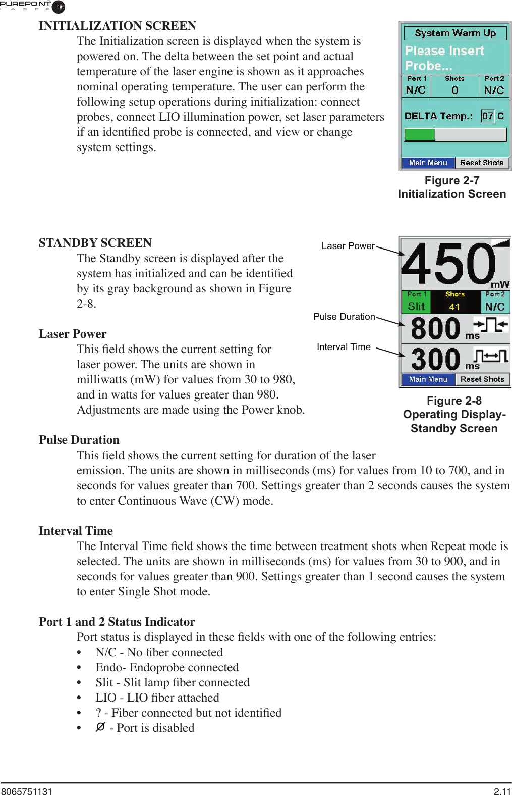 8065751131  2.11INITIALIZATION SCREENThe Initialization screen is displayed when the system is powered on. The delta between the set point and actual temperature of the laser engine is shown as it approaches nominal operating temperature. The user can perform the following setup operations during initialization: connect probes, connect LIO illumination power, set laser parameters if an identiﬁ ed probe is connected, and view or change system settings.Figure 2-7Initialization ScreenSTANDBY SCREENThe Standby screen is displayed after the system has initialized and can be identiﬁ ed by its gray background as shown in Figure 2-8.Laser PowerThis ﬁ eld shows the current setting for laser power. The units are shown in milliwatts (mW) for values from 30 to 980, and in watts for values greater than 980. Adjustments are made using the Power knob.Pulse DurationThis ﬁ eld shows the current setting for duration of the laser emission. The units are shown in milliseconds (ms) for values from 10 to 700, and in seconds for values greater than 700. Settings greater than 2 seconds causes the system to enter Continuous Wave (CW) mode.Interval TimeThe Interval Time ﬁ eld shows the time between treatment shots when Repeat mode is selected. The units are shown in milliseconds (ms) for values from 30 to 900, and in seconds for values greater than 900. Settings greater than 1 second causes the system to enter Single Shot mode.Port 1 and 2 Status IndicatorPort status is displayed in these ﬁ elds with one of the following entries:N/C - No ﬁ ber connectedEndo- Endoprobe connectedSlit - Slit lamp ﬁ ber connectedLIO - LIO ﬁ ber attached? - Fiber connected but not identiﬁ edO - Port is disabled••••••Laser PowerPulse DurationInterval TimeFigure 2-8Operating Display-Standby Screen
