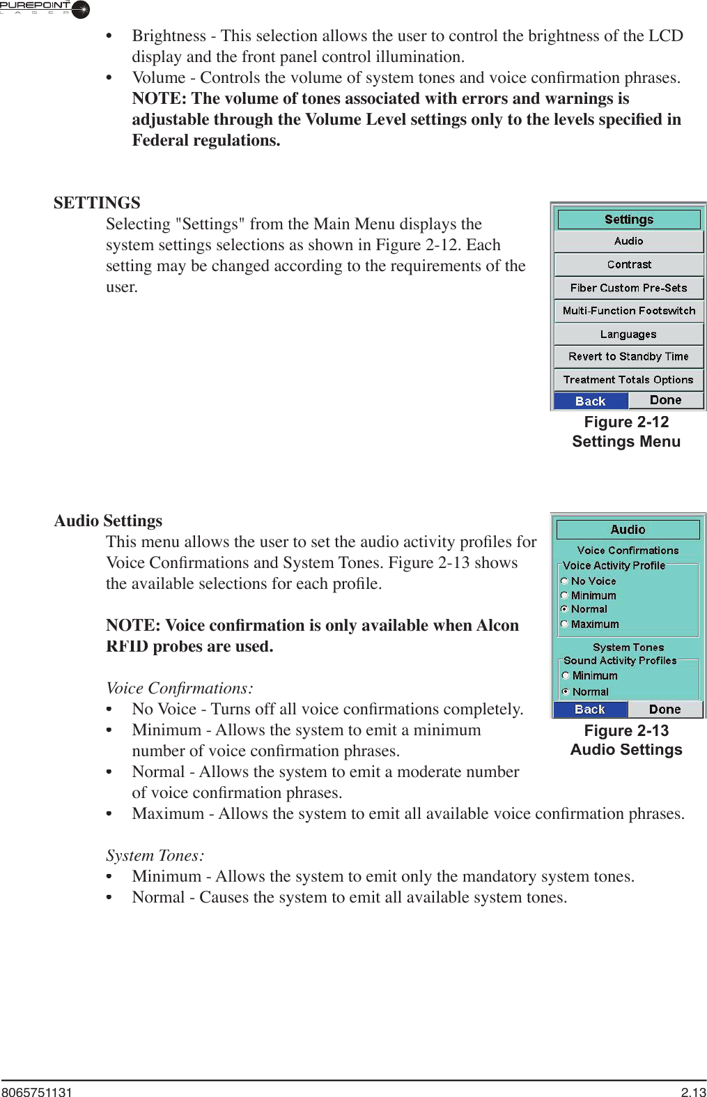 8065751131  2.13Audio SettingsThis menu allows the user to set the audio activity proﬁ les for Voice Conﬁ rmations and System Tones. Figure 2-13 shows the available selections for each proﬁ le.NOTE: Voice conﬁ rmation is only available when Alcon RFID probes are used.Voice Conﬁ rmations:No Voice - Turns off all voice conﬁ rmations completely.Minimum - Allows the system to emit a minimum number of voice conﬁ rmation phrases.Normal - Allows the system to emit a moderate number of voice conﬁ rmation phrases. Maximum - Allows the system to emit all available voice conﬁ rmation phrases.System Tones:Minimum - Allows the system to emit only the mandatory system tones.Normal - Causes the system to emit all available system tones.••••••Brightness - This selection allows the user to control the brightness of the LCD display and the front panel control illumination.Volume - Controls the volume of system tones and voice conﬁ rmation phrases. NOTE: The volume of tones associated with errors and warnings is adjustable through the Volume Level settings only to the levels speciﬁ ed in Federal regulations.SETTINGSSelecting &quot;Settings&quot; from the Main Menu displays the system settings selections as shown in Figure 2-12. Each setting may be changed according to the requirements of the user.••Figure 2-12Settings MenuFigure 2-13Audio Settings