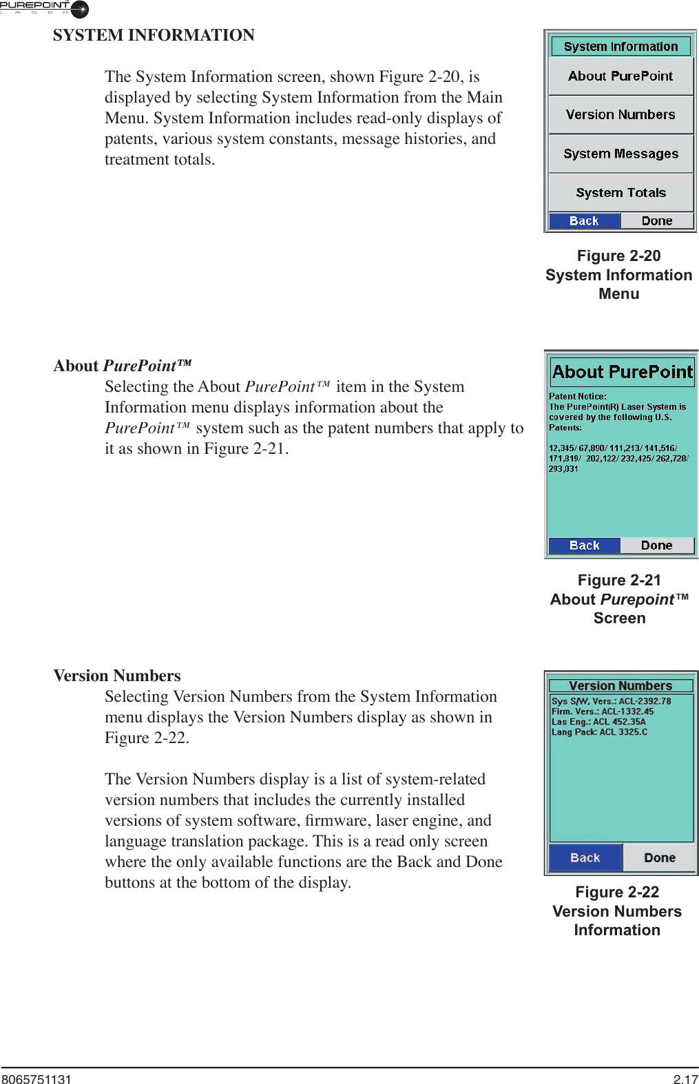 8065751131  2.17SYSTEM INFORMATIONThe System Information screen, shown Figure 2-20, is displayed by selecting System Information from the Main Menu. System Information includes read-only displays of patents, various system constants, message histories, and treatment totals.About PurePoint™Selecting the About PurePoint™ item in the System Information menu displays information about the PurePoint™ system such as the patent numbers that apply to it as shown in Figure 2-21.Version NumbersSelecting Version Numbers from the System Information menu displays the Version Numbers display as shown in Figure 2-22. The Version Numbers display is a list of system-related version numbers that includes the currently installed versions of system software, ﬁ rmware, laser engine, and language translation package. This is a read only screen where the only available functions are the Back and Done buttons at the bottom of the display.Figure 2-20System Information MenuFigure 2-22Version Numbers InformationFigure 2-21About Purepoint™Screen