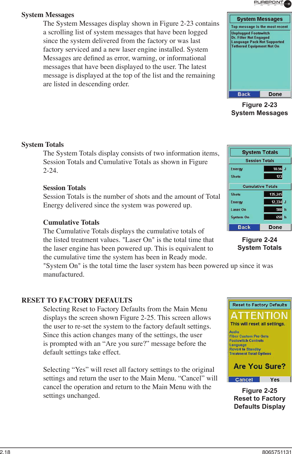 2.18  8065751131System MessagesThe System Messages display shown in Figure 2-23 contains a scrolling list of system messages that have been logged since the system delivered from the factory or was last factory serviced and a new laser engine installed. System Messages are deﬁ ned as error, warning, or informational messages that have been displayed to the user. The latest message is displayed at the top of the list and the remaining are listed in descending order.  System TotalsThe System Totals display consists of two information items, Session Totals and Cumulative Totals as shown in Figure 2-24. Session TotalsSession Totals is the number of shots and the amount of Total Energy delivered since the system was powered up. Cumulative TotalsThe Cumulative Totals displays the cumulative totals of the listed treatment values. &quot;Laser On&quot; is the total time that the laser engine has been powered up. This is equivalent to the cumulative time the system has been in Ready mode. &quot;System On&quot; is the total time the laser system has been powered up since it was manufactured.RESET TO FACTORY DEFAULTSSelecting Reset to Factory Defaults from the Main Menu displays the screen shown Figure 2-25. This screen allows the user to re-set the system to the factory default settings. Since this action changes many of the settings, the user is prompted with an “Are you sure?” message before the default settings take effect.Selecting “Yes” will reset all factory settings to the original settings and return the user to the Main Menu. “Cancel” will cancel the operation and return to the Main Menu with the settings unchanged.Figure 2-23System MessagesFigure 2-24System TotalsFigure 2-25Reset to Factory Defaults Display