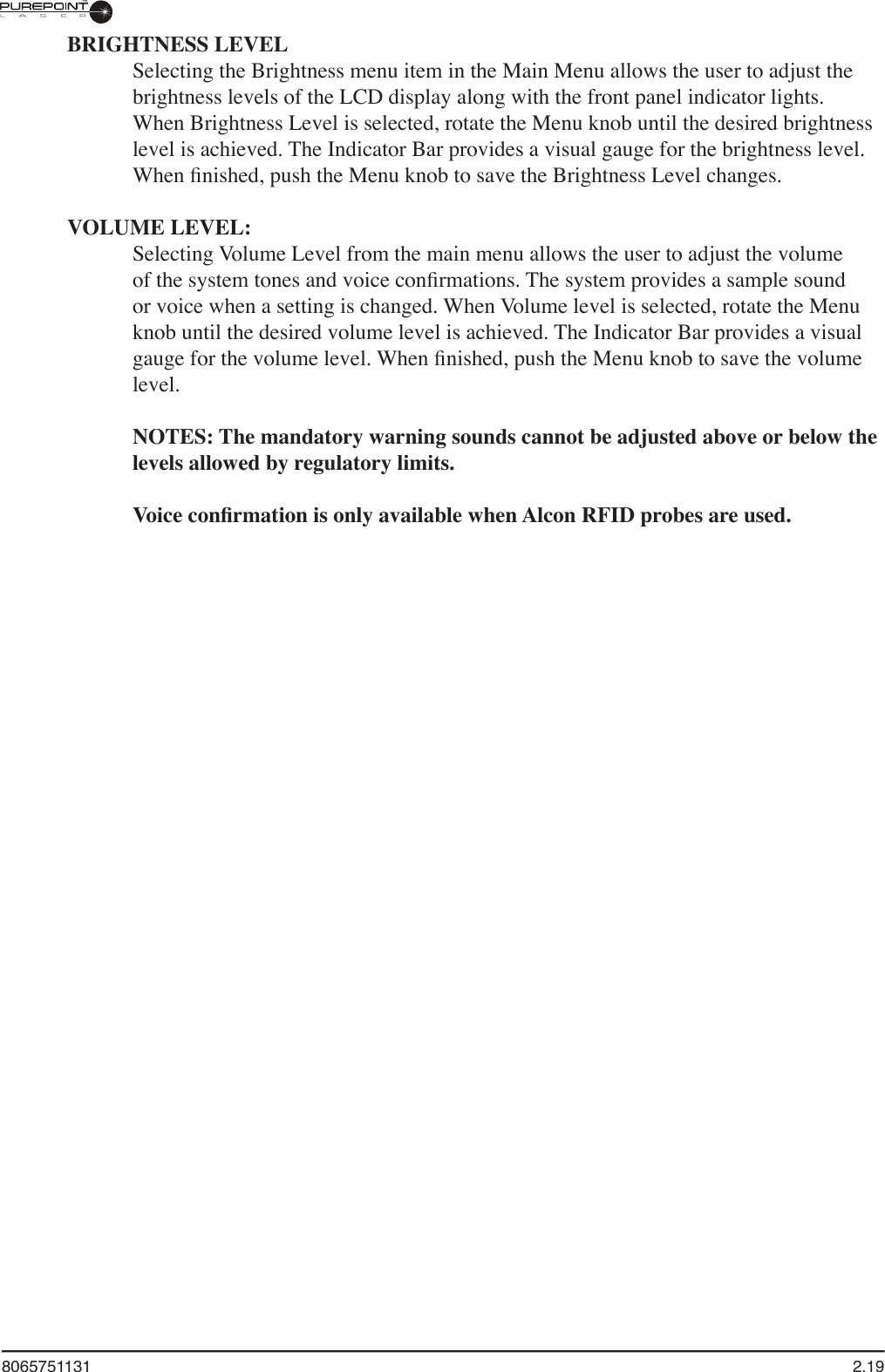 8065751131  2.19BRIGHTNESS LEVELSelecting the Brightness menu item in the Main Menu allows the user to adjust the brightness levels of the LCD display along with the front panel indicator lights. When Brightness Level is selected, rotate the Menu knob until the desired brightness level is achieved. The Indicator Bar provides a visual gauge for the brightness level. When ﬁ nished, push the Menu knob to save the Brightness Level changes.VOLUME LEVEL:Selecting Volume Level from the main menu allows the user to adjust the volume of the system tones and voice conﬁ rmations. The system provides a sample sound or voice when a setting is changed. When Volume level is selected, rotate the Menu knob until the desired volume level is achieved. The Indicator Bar provides a visual gauge for the volume level. When ﬁ nished, push the Menu knob to save the volume level.  NOTES: The mandatory warning sounds cannot be adjusted above or below the levels allowed by regulatory limits.Voice conﬁ rmation is only available when Alcon RFID probes are used.
