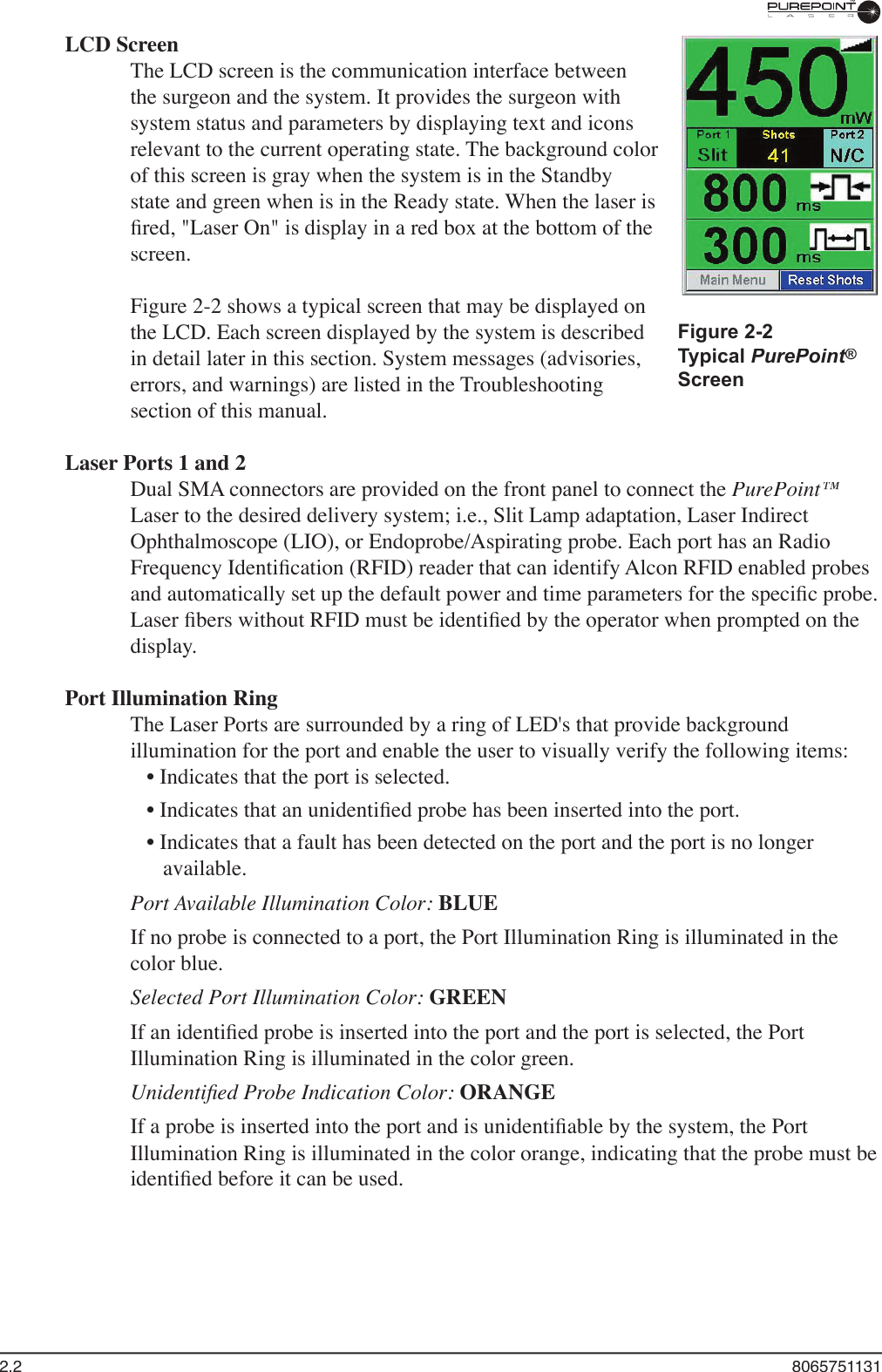2.2  8065751131LCD ScreenThe LCD screen is the communication interface between the surgeon and the system. It provides the surgeon with system status and parameters by displaying text and icons relevant to the current operating state. The background color of this screen is gray when the system is in the Standby state and green when is in the Ready state. When the laser is ﬁ red, &quot;Laser On&quot; is display in a red box at the bottom of the screen. Figure 2-2 shows a typical screen that may be displayed on the LCD. Each screen displayed by the system is described in detail later in this section. System messages (advisories, errors, and warnings) are listed in the Troubleshooting section of this manual.Laser Ports 1 and 2Dual SMA connectors are provided on the front panel to connect the PurePoint™Laser to the desired delivery system; i.e., Slit Lamp adaptation, Laser Indirect Ophthalmoscope (LIO), or Endoprobe/Aspirating probe. Each port has an Radio Frequency Identiﬁ cation (RFID) reader that can identify Alcon RFID enabled probes and automatically set up the default power and time parameters for the speciﬁ c probe. Laser ﬁ bers without RFID must be identiﬁ ed by the operator when prompted on the display.Port Illumination RingThe Laser Ports are surrounded by a ring of LED&apos;s that provide background illumination for the port and enable the user to visually verify the following items:• Indicates that the port is selected.• Indicates that an unidentiﬁ ed probe has been inserted into the port.• Indicates that a fault has been detected on the port and the port is no longer available.Port Available Illumination Color: BLUEIf no probe is connected to a port, the Port Illumination Ring is illuminated in the color blue.Selected Port Illumination Color: GREENIf an identiﬁ ed probe is inserted into the port and the port is selected, the Port Illumination Ring is illuminated in the color green.Unidentiﬁ ed Probe Indication Color: ORANGEIf a probe is inserted into the port and is unidentiﬁ able by the system, the Port Illumination Ring is illuminated in the color orange, indicating that the probe must be identiﬁ ed before it can be used. Figure 2-2Typical PurePoint®PurePoint®PurePointScreen
