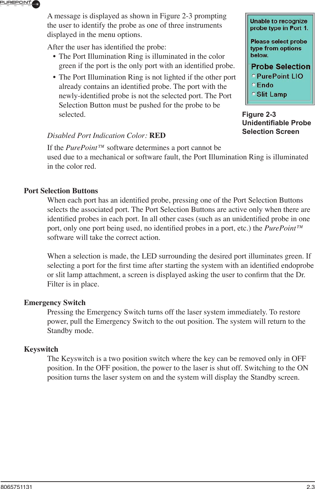 8065751131  2.3A message is displayed as shown in Figure 2-3 prompting the user to identify the probe as one of three instruments displayed in the menu options.  After the user has identiﬁ ed the probe:•  The Port Illumination Ring is illuminated in the color green if the port is the only port with an identiﬁ ed probe. •  The Port Illumination Ring is not lighted if the other port already contains an identiﬁ ed probe. The port with the newly-identiﬁ ed probe is not the selected port. The Port Selection Button must be pushed for the probe to be selected.Disabled Port Indication Color: REDIf the PurePoint™ software determines a port cannot be used due to a mechanical or software fault, the Port Illumination Ring is illuminated in the color red.Port Selection ButtonsWhen each port has an identiﬁ ed probe, pressing one of the Port Selection Buttons selects the associated port. The Port Selection Buttons are active only when there are identiﬁ ed probes in each port. In all other cases (such as an unidentiﬁ ed probe in one port, only one port being used, no identiﬁ ed probes in a port, etc.) the PurePoint™software will take the correct action. When a selection is made, the LED surrounding the desired port illuminates green. If selecting a port for the ﬁ rst time after starting the system with an identiﬁ ed endoprobe or slit lamp attachment, a screen is displayed asking the user to conﬁ rm that the Dr. Filter is in place.Emergency SwitchPressing the Emergency Switch turns off the laser system immediately. To restore power, pull the Emergency Switch to the out position. The system will return to the Standby mode.KeyswitchThe Keyswitch is a two position switch where the key can be removed only in OFF position. In the OFF position, the power to the laser is shut off. Switching to the ON position turns the laser system on and the system will display the Standby screen.Figure 2-3Unidentiﬁ able Probe Selection Screen