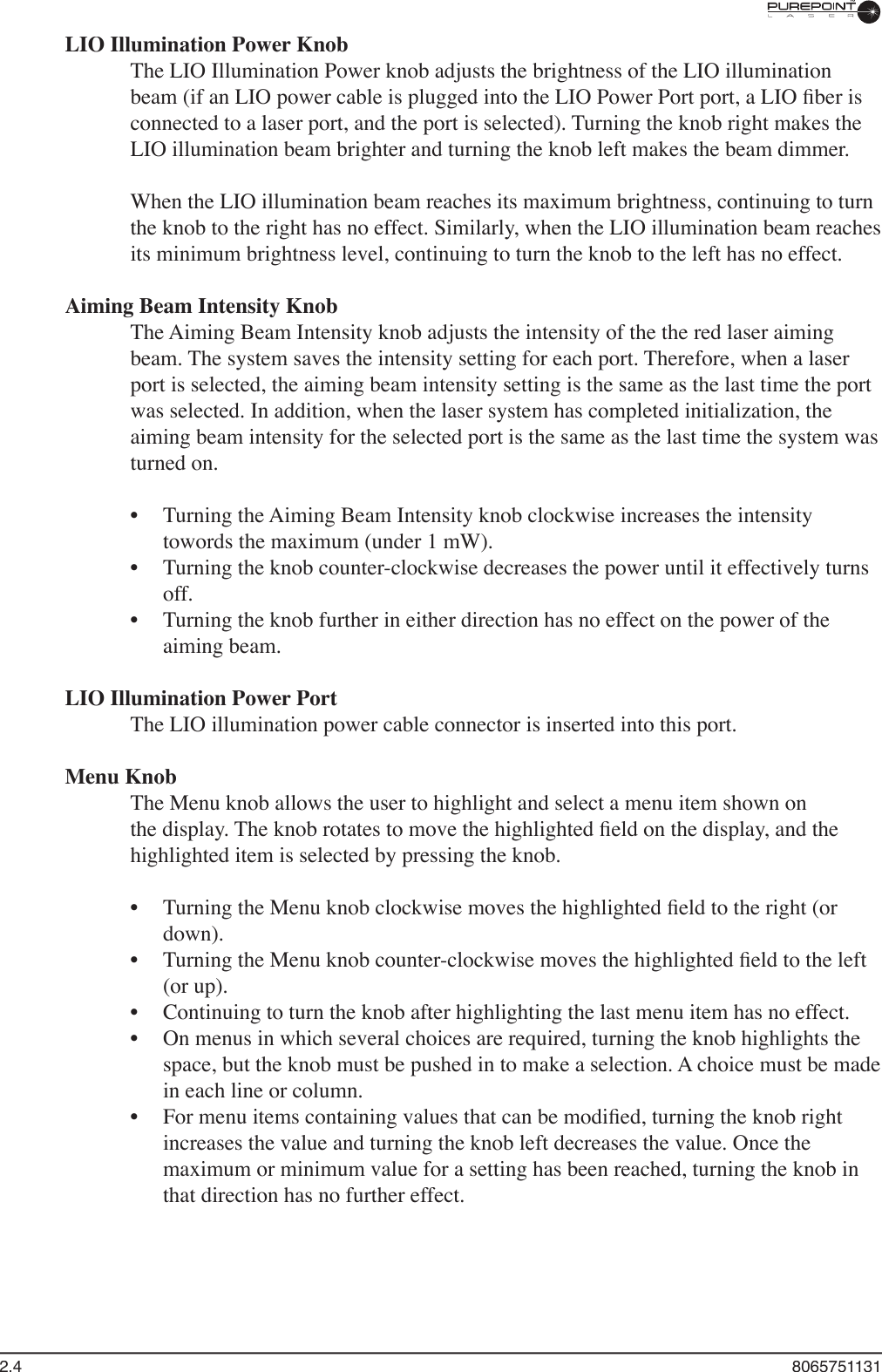 2.4  8065751131LIO Illumination Power KnobThe LIO Illumination Power knob adjusts the brightness of the LIO illumination beam (if an LIO power cable is plugged into the LIO Power Port port, a LIO ﬁ ber is connected to a laser port, and the port is selected). Turning the knob right makes the LIO illumination beam brighter and turning the knob left makes the beam dimmer.When the LIO illumination beam reaches its maximum brightness, continuing to turn the knob to the right has no effect. Similarly, when the LIO illumination beam reaches its minimum brightness level, continuing to turn the knob to the left has no effect.Aiming Beam Intensity KnobThe Aiming Beam Intensity knob adjusts the intensity of the the red laser aiming beam. The system saves the intensity setting for each port. Therefore, when a laser port is selected, the aiming beam intensity setting is the same as the last time the port was selected. In addition, when the laser system has completed initialization, the aiming beam intensity for the selected port is the same as the last time the system was turned on.Turning the Aiming Beam Intensity knob clockwise increases the intensity towords the maximum (under 1 mW). Turning the knob counter-clockwise decreases the power until it effectively turns off. Turning the knob further in either direction has no effect on the power of the aiming beam. LIO Illumination Power Port The LIO illumination power cable connector is inserted into this port.Menu KnobThe Menu knob allows the user to highlight and select a menu item shown on the display. The knob rotates to move the highlighted ﬁ eld on the display, and the highlighted item is selected by pressing the knob. Turning the Menu knob clockwise moves the highlighted ﬁ eld to the right (or down).Turning the Menu knob counter-clockwise moves the highlighted ﬁ eld to the left (or up). Continuing to turn the knob after highlighting the last menu item has no effect.On menus in which several choices are required, turning the knob highlights the space, but the knob must be pushed in to make a selection. A choice must be made in each line or column.For menu items containing values that can be modiﬁ ed, turning the knob right increases the value and turning the knob left decreases the value. Once the maximum or minimum value for a setting has been reached, turning the knob in that direction has no further effect.••••••••
