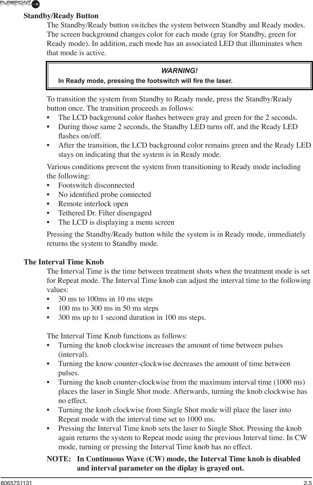 8065751131  2.5Standby/Ready ButtonThe Standby/Ready button switches the system between Standby and Ready modes.The screen background changes color for each mode (gray for Standby, green for Ready mode). In addition, each mode has an associated LED that illuminates when that mode is active. WARNING!In Ready mode, pressing the footswitch will fire the laser. To transition the system from Standby to Ready mode, press the Standby/Ready button once. The transition proceeds as follows: The LCD background color ﬂ ashes between gray and green for the 2 seconds. During those same 2 seconds, the Standby LED turns off, and the Ready LED ﬂ ashes on/off. After the transition, the LCD background color remains green and the Ready LED stays on indicating that the system is in Ready mode.Various conditions prevent the system from transitioning to Ready mode including the following:Footswitch disconnectedNo identiﬁ ed probe connectedRemote interlock openTethered Dr. Filter disengagedThe LCD is displaying a menu screenPressing the Standby/Ready button while the system is in Ready mode, immediately returns the system to Standby mode.The Interval Time KnobThe Interval Time is the time between treatment shots when the treatment mode is set for Repeat mode. The Interval Time knob can adjust the interval time to the following values:30 ms to 100ms in 10 ms steps100 ms to 300 ms in 50 ms steps300 ms up to 1 second duration in 100 ms steps.The Interval Time Knob functions as follows:Turning the knob clockwise increases the amount of time between pulses (interval). Turning the know counter-clockwise decreases the amount of time between pulses. Turning the knob counter-clockwise from the maximum interval time (1000 ms) places the laser in Single Shot mode. Afterwards, turning the knob clockwise has no effect. Turning the knob clockwise from Single Shot mode will place the laser into Repeat mode with the interval time set to 1000 ms.Pressing the Interval Time knob sets the laser to Single Shot. Pressing the knob again returns the system to Repeat mode using the previous Interval time. In CW mode, turning or pressing the Interval Time knob has no effect.NOTE:   In Continuous Wave (CW) mode, the Interval Time knob is disabled and interval parameter on the diplay is grayed out.••••••••••••••••