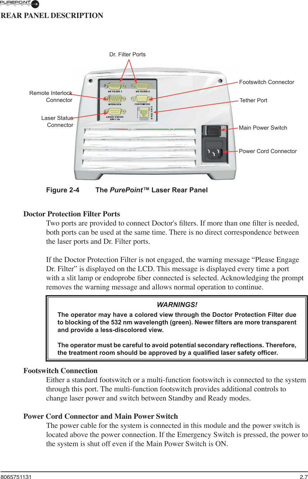 8065751131  2.7REAR PANEL DESCRIPTIONFigure 2-4  The PurePoint™ Laser Rear PanelDoctor Protection Filter PortsTwo ports are provided to connect Doctor&apos;s ﬁ lters. If more than one ﬁ lter is needed, both ports can be used at the same time. There is no direct correspondence between the laser ports and Dr. Filter ports.If the Doctor Protection Filter is not engaged, the warning message “Please Engage Dr. Filter” is displayed on the LCD. This message is displayed every time a port with a slit lamp or endoprobe ﬁ ber connected is selected. Acknowledging the prompt removes the warning message and allows normal operation to continue.WARNINGS!The operator may have a colored view through the Doctor Protection Filter due to blocking of the 532 nm wavelength (green). Newer filters are more transparent and provide a less-discolored view.The operator must be careful to avoid potential secondary reflections. Therefore, the treatment room should be approved by a qualified laser safety officer.Footswitch ConnectionEither a standard footswitch or a multi-function footswitch is connected to the system through this port. The multi-function footswitch provides additional controls to change laser power and switch between Standby and Ready modes.Power Cord Connector and Main Power SwitchThe power cable for the system is connected in this module and the power switch is located above the power connection. If the Emergency Switch is pressed, the power to the system is shut off even if the Main Power Switch is ON. Dr. Filter PortsRemote Interlock Remote Interlock ConnectorLaser StatusConnectorConnectorFootswitch ConnectorTether PortMain Power SwitchPower Cord Connector