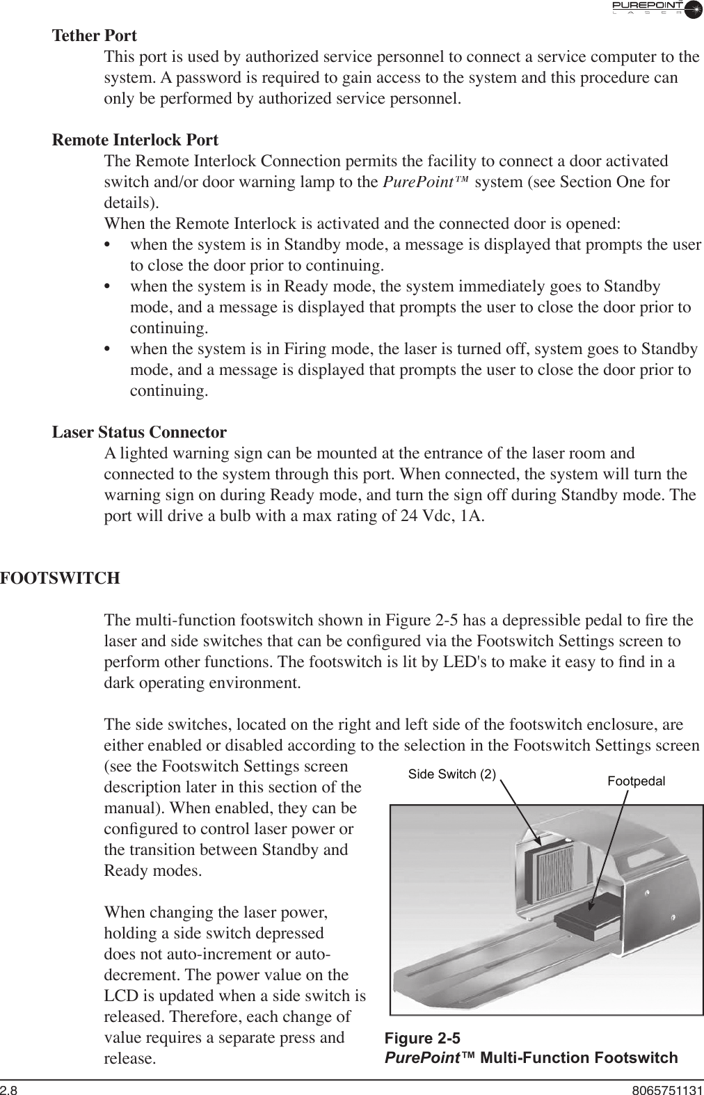 2.8  8065751131Tether PortThis port is used by authorized service personnel to connect a service computer to the system. A password is required to gain access to the system and this procedure can only be performed by authorized service personnel. Remote Interlock PortThe Remote Interlock Connection permits the facility to connect a door activated switch and/or door warning lamp to the PurePoint™ system (see Section One for details). When the Remote Interlock is activated and the connected door is opened:when the system is in Standby mode, a message is displayed that prompts the user to close the door prior to continuing.when the system is in Ready mode, the system immediately goes to Standby mode, and a message is displayed that prompts the user to close the door prior to continuing.when the system is in Firing mode, the laser is turned off, system goes to Standby mode, and a message is displayed that prompts the user to close the door prior to continuing.Laser Status ConnectorA lighted warning sign can be mounted at the entrance of the laser room and connected to the system through this port. When connected, the system will turn the warning sign on during Ready mode, and turn the sign off during Standby mode. The port will drive a bulb with a max rating of 24 Vdc, 1A.FOOTSWITCHThe multi-function footswitch shown in Figure 2-5 has a depressible pedal to ﬁ re the laser and side switches that can be conﬁ gured via the Footswitch Settings screen to perform other functions. The footswitch is lit by LED&apos;s to make it easy to ﬁ nd in a dark operating environment.The side switches, located on the right and left side of the footswitch enclosure, are either enabled or disabled according to the selection in the Footswitch Settings screen (see the Footswitch Settings screen description later in this section of the manual). When enabled, they can be conﬁ gured to control laser power or the transition between Standby and Ready modes. When changing the laser power, holding a side switch depressed does not auto-increment or auto-decrement. The power value on the LCD is updated when a side switch is released. Therefore, each change of value requires a separate press and release.•••Figure 2-5 PurePoint™ Multi-Function FootswitchSide Switch (2) Footpedal