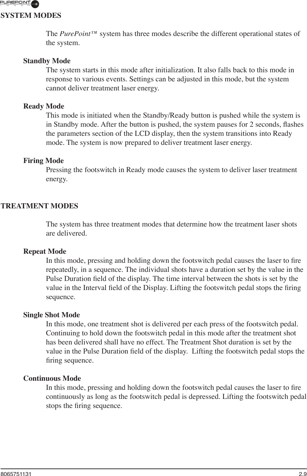 8065751131  2.9SYSTEM MODESThe PurePoint™ system has three modes describe the different operational states of the system. Standby ModeThe system starts in this mode after initialization. It also falls back to this mode in response to various events. Settings can be adjusted in this mode, but the system cannot deliver treatment laser energy.Ready ModeThis mode is initiated when the Standby/Ready button is pushed while the system is in Standby mode. After the button is pushed, the system pauses for 2 seconds, ﬂ ashes the parameters section of the LCD display, then the system transitions into Ready mode. The system is now prepared to deliver treatment laser energy.Firing ModePressing the footswitch in Ready mode causes the system to deliver laser treatment energy.  TREATMENT MODESThe system has three treatment modes that determine how the treatment laser shots are delivered. Repeat ModeIn this mode, pressing and holding down the footswitch pedal causes the laser to ﬁ re repeatedly, in a sequence. The individual shots have a duration set by the value in the Pulse Duration ﬁ eld of the display. The time interval between the shots is set by the value in the Interval ﬁ eld of the Display. Lifting the footswitch pedal stops the ﬁ ring sequence.Single Shot ModeIn this mode, one treatment shot is delivered per each press of the footswitch pedal. Continuing to hold down the footswitch pedal in this mode after the treatment shot has been delivered shall have no effect. The Treatment Shot duration is set by the value in the Pulse Duration ﬁ eld of the display.  Lifting the footswitch pedal stops the ﬁ ring sequence.Continuous ModeIn this mode, pressing and holding down the footswitch pedal causes the laser to ﬁ re continuously as long as the footswitch pedal is depressed. Lifting the footswitch pedal stops the ﬁ ring sequence.