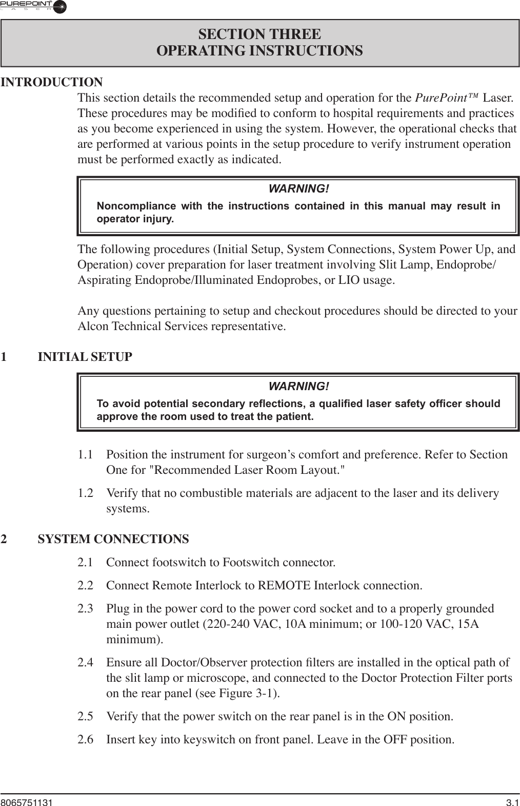 8065751131  3.1SECTION THREEOPERATING INSTRUCTIONSINTRODUCTIONThis section details the recommended setup and operation for the PurePoint™ Laser. These procedures may be modiﬁ ed to conform to hospital requirements and practices as you become experienced in using the system. However, the operational checks that are performed at various points in the setup procedure to verify instrument operation must be performed exactly as indicated.WARNING!Noncompliance  with  the  instructions  contained  in  this  manual  may  result  in operator injury.The following procedures (Initial Setup, System Connections, System Power Up, and Operation) cover preparation for laser treatment involving Slit Lamp, Endoprobe/Aspirating Endoprobe/Illuminated Endoprobes, or LIO usage. Any questions pertaining to setup and checkout procedures should be directed to your Alcon Technical Services representative.1  INITIAL SETUPWARNING!To avoid potential secondary reflections, a qualified laser safety officer should approve the room used to treat the patient.1.1   Position the instrument for surgeon’s comfort and preference. Refer to Section One for &quot;Recommended Laser Room Layout.&quot;1.2   Verify that no combustible materials are adjacent to the laser and its delivery systems. 2  SYSTEM CONNECTIONS2.1  Connect footswitch to Footswitch connector.2.2  Connect Remote Interlock to REMOTE Interlock connection.2.3  Plug in the power cord to the power cord socket and to a properly grounded main power outlet (220-240 VAC, 10A minimum; or 100-120 VAC, 15A minimum).2.4  Ensure all Doctor/Observer protection ﬁ lters are installed in the optical path of the slit lamp or microscope, and connected to the Doctor Protection Filter ports on the rear panel (see Figure 3-1).2.5  Verify that the power switch on the rear panel is in the ON position.2.6  Insert key into keyswitch on front panel. Leave in the OFF position.