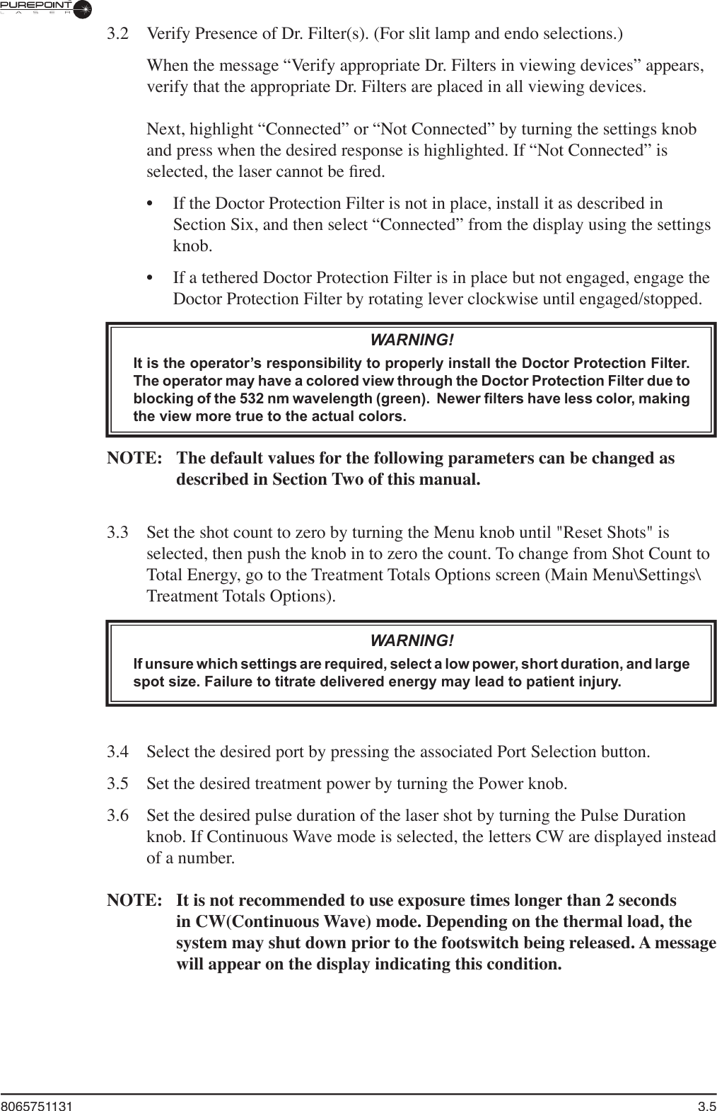 8065751131  3.53.2  Verify Presence of Dr. Filter(s). (For slit lamp and endo selections.)  When the message “Verify appropriate Dr. Filters in viewing devices” appears, verify that the appropriate Dr. Filters are placed in all viewing devices.Next, highlight “Connected” or “Not Connected” by turning the settings knob and press when the desired response is highlighted. If “Not Connected” is selected, the laser cannot be ﬁ red. •  If the Doctor Protection Filter is not in place, install it as described inSection Six, and then select “Connected” from the display using the settings knob.•  If a tethered Doctor Protection Filter is in place but not engaged, engage the Doctor Protection Filter by rotating lever clockwise until engaged/stopped.WARNING!It is the operator’s responsibility to properly install the Doctor Protection Filter. The operator may have a colored view through the Doctor Protection Filter due to blocking of the 532 nm wavelength (green).  Newer filters have less color, making the view more true to the actual colors.NOTE:  The default values for the following parameters can be changed as described in Section Two of this manual.3.3  Set the shot count to zero by turning the Menu knob until &quot;Reset Shots&quot; is selected, then push the knob in to zero the count. To change from Shot Count to Total Energy, go to the Treatment Totals Options screen (Main Menu\Settings\Treatment Totals Options). WARNING!If unsure which settings are required, select a low power, short duration, and large spot size. Failure to titrate delivered energy may lead to patient injury.3.4  Select the desired port by pressing the associated Port Selection button.3.5  Set the desired treatment power by turning the Power knob.3.6  Set the desired pulse duration of the laser shot by turning the Pulse Duration knob. If Continuous Wave mode is selected, the letters CW are displayed instead of a number.NOTE:  It is not recommended to use exposure times longer than 2 seconds in CW(Continuous Wave) mode. Depending on the thermal load, the system may shut down prior to the footswitch being released. A message will appear on the display indicating this condition.