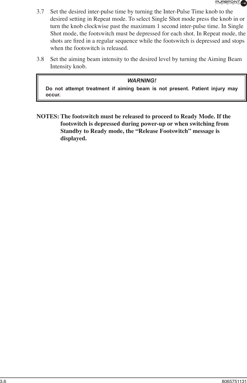 3.6  80657511313.7  Set the desired inter-pulse time by turning the Inter-Pulse Time knob to the desired setting in Repeat mode. To select Single Shot mode press the knob in or turn the knob clockwise past the maximum 1 second inter-pulse time. In Single Shot mode, the footswitch must be depressed for each shot. In Repeat mode, the shots are ﬁ red in a regular sequence while the footswitch is depressed and stops when the footswitch is released.3.8  Set the aiming beam intensity to the desired level by turning the Aiming Beam Intensity knob.WARNING!Do  not  attempt  treatment  if  aiming  beam  is  not  present.  Patient  injury  may occur.NOTES: The footswitch must be released to proceed to Ready Mode. If the footswitch is depressed during power-up or when switching from Standby to Ready mode, the “Release Footswitch” message is displayed.