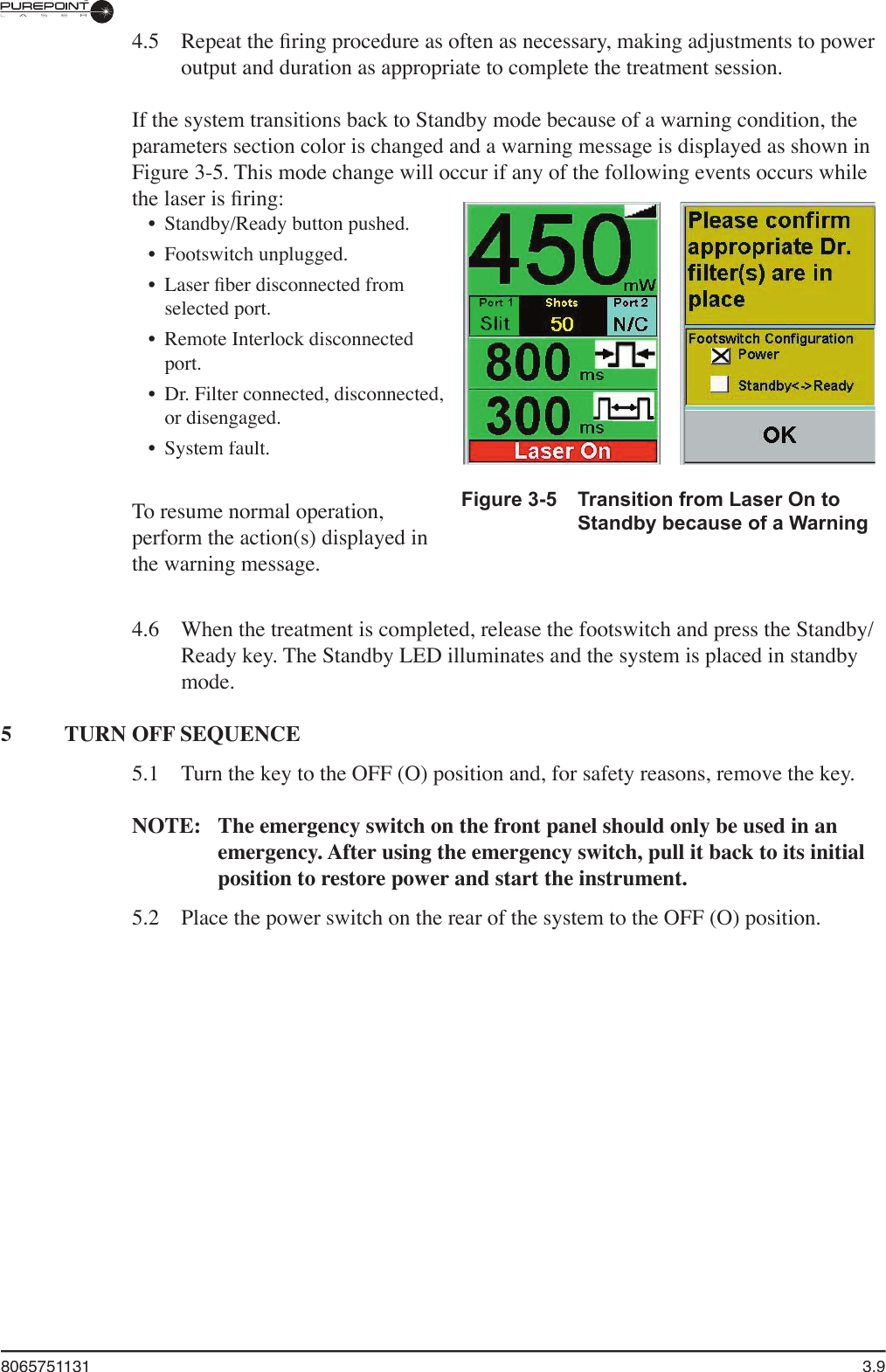 8065751131  3.9Figure 3-5  Transition from Laser On to Standby because of a Warning 4.5  Repeat the ﬁ ring procedure as often as necessary, making adjustments to power output and duration as appropriate to complete the treatment session.If the system transitions back to Standby mode because of a warning condition, the parameters section color is changed and a warning message is displayed as shown in Figure 3-5. This mode change will occur if any of the following events occurs while the laser is ﬁ ring:•  Standby/Ready button pushed.•  Footswitch unplugged.•  Laser ﬁ ber disconnected from selected port.•  Remote Interlock disconnected port.•  Dr. Filter connected, disconnected, or disengaged.•  System fault.To resume normal operation, perform the action(s) displayed in the warning message.4.6  When the treatment is completed, release the footswitch and press the Standby/Ready key. The Standby LED illuminates and the system is placed in standby mode.5  TURN OFF SEQUENCE5.1  Turn the key to the OFF (O) position and, for safety reasons, remove the key.NOTE:  The emergency switch on the front panel should only be used in an emergency. After using the emergency switch, pull it back to its initial position to restore power and start the instrument.5.2  Place the power switch on the rear of the system to the OFF (O) position.