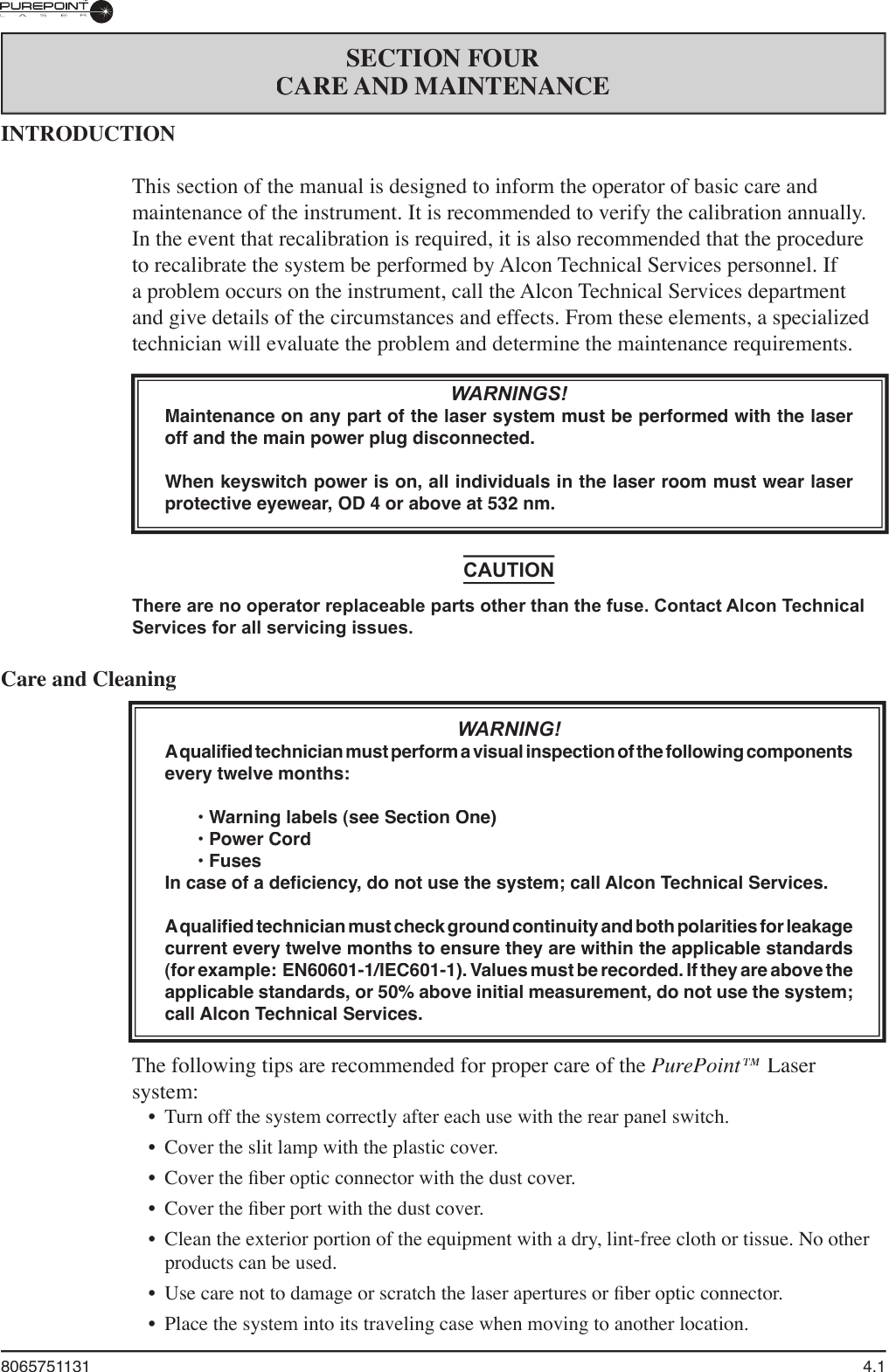 8065751131  4.1INTRODUCTIONThis section of the manual is designed to inform the operator of basic care and maintenance of the instrument. It is recommended to verify the calibration annually. In the event that recalibration is required, it is also recommended that the procedure to recalibrate the system be performed by Alcon Technical Services personnel. If a problem occurs on the instrument, call the Alcon Technical Services department and give details of the circumstances and effects. From these elements, a specialized technician will evaluate the problem and determine the maintenance requirements.WARNINGS!Maintenance on any part of the laser system must be performed with the laser off and the main power plug disconnected.When keyswitch power is on, all individuals in the laser room must wear laser protective eyewear, OD 4 or above at 532 nm.CAUTIONThere are no operator replaceable parts other than the fuse. Contact Alcon Technical Services for all servicing issues.Care and CleaningWARNING!A qualified technician must perform a visual inspection of the following components every twelve months:   • Warning labels (see Section One)  • Power Cord  • FusesIn case of a deficiency, do not use the system; call Alcon Technical Services. A qualified technician must check ground continuity and both polarities for leakage current every twelve months to ensure they are within the applicable standards (for example:  EN60601-1/IEC601-1). Values must be recorded. If they are above the applicable standards, or 50% above initial measurement, do not use the system; call Alcon Technical Services.The following tips are recommended for proper care of the PurePoint™ Laser system:•  Turn off the system correctly after each use with the rear panel switch.•  Cover the slit lamp with the plastic cover.•  Cover the ﬁ ber optic connector with the dust cover.•  Cover the ﬁ ber port with the dust cover.•  Clean the exterior portion of the equipment with a dry, lint-free cloth or tissue. No other products can be used.•  Use care not to damage or scratch the laser apertures or ﬁ ber optic connector.•  Place the system into its traveling case when moving to another location.SECTION FOURCARE AND MAINTENANCE