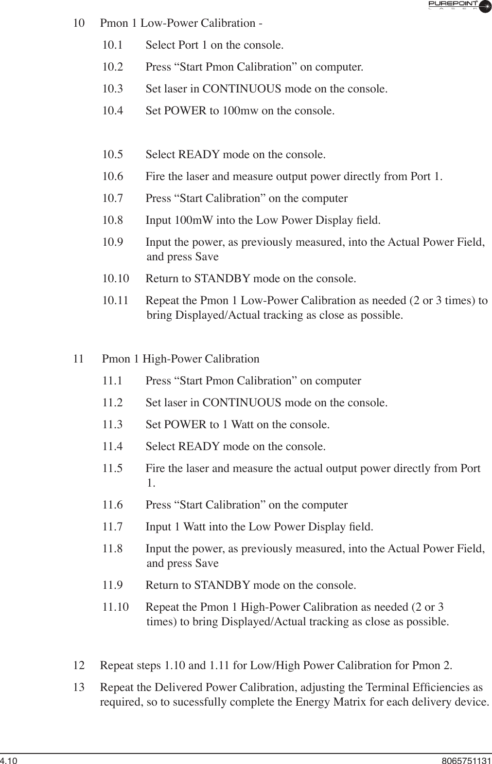 4.10  806575113110  Pmon 1 Low-Power Calibration -  10.1   Select Port 1 on the console.  10.2   Press “Start Pmon Calibration” on computer.  10.3   Set laser in CONTINUOUS mode on the console.  10.4   Set POWER to 100mw on the console.  10.5   Select READY mode on the console.  10.6   Fire the laser and measure output power directly from Port 1.  10.7   Press “Start Calibration” on the computer  10.8   Input 100mW into the Low Power Display ﬁ eld.  10.9   Input the power, as previously measured, into the Actual Power Field, and press Save  10.10   Return to STANDBY mode on the console.  10.11  Repeat the Pmon 1 Low-Power Calibration as needed (2 or 3 times) to bring Displayed/Actual tracking as close as possible.11  Pmon 1 High-Power Calibration  11.1   Press “Start Pmon Calibration” on computer  11.2   Set laser in CONTINUOUS mode on the console.  11.3   Set POWER to 1 Watt on the console.  11.4   Select READY mode on the console.  11.5   Fire the laser and measure the actual output power directly from Port 1.  11.6   Press “Start Calibration” on the computer  11.7   Input 1 Watt into the Low Power Display ﬁ eld.  11.8   Input the power, as previously measured, into the Actual Power Field, and press Save  11.9  Return to STANDBY mode on the console.  11.10  Repeat the Pmon 1 High-Power Calibration as needed (2 or 3  times) to bring Displayed/Actual tracking as close as possible.12  Repeat steps 1.10 and 1.11 for Low/High Power Calibration for Pmon 2.13  Repeat the Delivered Power Calibration, adjusting the Terminal Efﬁ ciencies as required, so to sucessfully complete the Energy Matrix for each delivery device. 