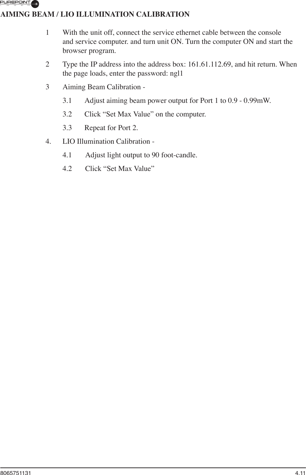 8065751131  4.11AIMING BEAM / LIO ILLUMINATION CALIBRATION1   With the unit off, connect the service ethernet cable between the console and service computer. and turn unit ON. Turn the computer ON and start the browser program.2  Type the IP address into the address box: 161.61.112.69, and hit return. When the page loads, enter the password: ngl13  Aiming Beam Calibration -   3.1  Adjust aiming beam power output for Port 1 to 0.9 - 0.99mW.  3.2  Click “Set Max Value” on the computer.  3.3  Repeat for Port 2.4.  LIO Illumination Calibration -   4.1  Adjust light output to 90 foot-candle.  4.2  Click “Set Max Value”  