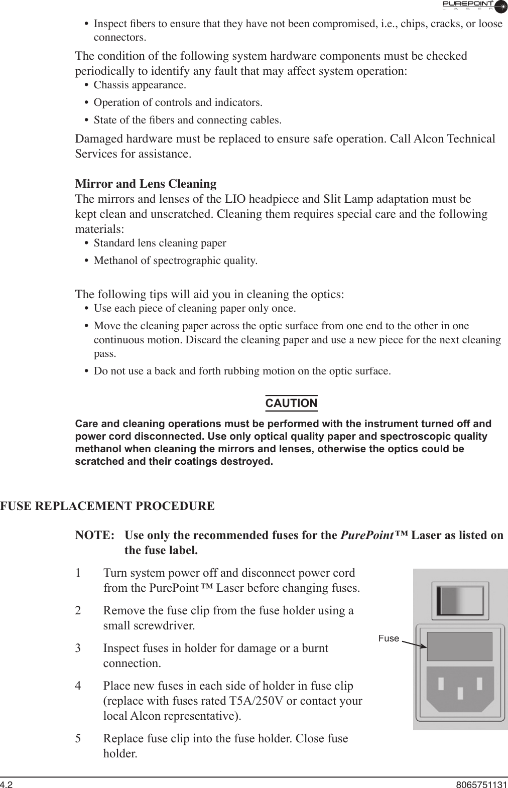 4.2  8065751131•  Inspect ﬁ bers to ensure that they have not been compromised, i.e., chips, cracks, or loose connectors.The condition of the following system hardware components must be checked periodically to identify any fault that may affect system operation:•  Chassis appearance.•  Operation of controls and indicators.•  State of the ﬁ bers and connecting cables.Damaged hardware must be replaced to ensure safe operation. Call Alcon Technical Services for assistance.Mirror and Lens CleaningThe mirrors and lenses of the LIO headpiece and Slit Lamp adaptation must be kept clean and unscratched. Cleaning them requires special care and the following materials:•  Standard lens cleaning paper•  Methanol of spectrographic quality.The following tips will aid you in cleaning the optics:•  Use each piece of cleaning paper only once.•  Move the cleaning paper across the optic surface from one end to the other in one continuous motion. Discard the cleaning paper and use a new piece for the next cleaning pass.•  Do not use a back and forth rubbing motion on the optic surface.CAUTIONCare and cleaning operations must be performed with the instrument turned off and power cord disconnected. Use only optical quality paper and spectroscopic quality methanol when cleaning the mirrors and lenses, otherwise the optics could be scratched and their coatings destroyed.FUSE REPLACEMENT PROCEDURENOTE:  Use only the recommended fuses for the PurePoint ™ Laser as listed on PurePoint ™ Laser as listed on PurePoint ™the fuse label.1  Turn system power off and disconnect power cord from the PurePoint ™ Laser before changing fuses. 2  Remove the fuse clip from the fuse holder using a small screwdriver. 3  Inspect fuses in holder for damage or a burnt connection.4  Place new fuses in each side of holder in fuse clip (replace with fuses rated T5A/250V or contact your local Alcon representative). 5  Replace fuse clip into the fuse holder. Close fuse holder.Fuse