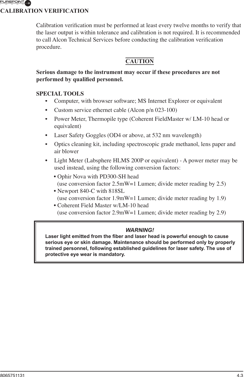 8065751131  4.3CALIBRATION VERIFICATIONCalibration veriﬁ cation must be performed at least every twelve months to verify that the laser output is within tolerance and calibration is not required. It is recommended to call Alcon Technical Services before conducting the calibration veriﬁ cation procedure. CAUTIONSerious damage to the instrument may occur if these procedures are not performed by qualiﬁ ed personnel.SPECIAL TOOLSComputer, with browser software; MS Internet Explorer or equivalentCustom service ethernet cable (Alcon p/n 023-100)Power Meter, Thermopile type (Coherent FieldMaster w/ LM-10 head or equivalent)Laser Safety Goggles (OD4 or above, at 532 nm wavelength)Optics cleaning kit, including spectroscopic grade methanol, lens paper and air blowerLight Meter (Labsphere HLMS 200P or equivalent) - A power meter may be used instead, using the following conversion factors: • Ophir Nova with PD300-SH head (use conversion factor 2.5mW=1 Lumen; divide meter reading by 2.5)• Newport 840-C with 818SL (use conversion factor 1.9mW=1 Lumen; divide meter reading by 1.9)• Coherent Field Master w/LM-10 head (use conversion factor 2.9mW=1 Lumen; divide meter reading by 2.9)WARNING!Laser light emitted from the ﬁ ber and laser head is powerful enough to cause serious eye or skin damage. Maintenance should be performed only by properly trained personnel, following established guidelines for laser safety. The use of protective eye wear is mandatory.••••••