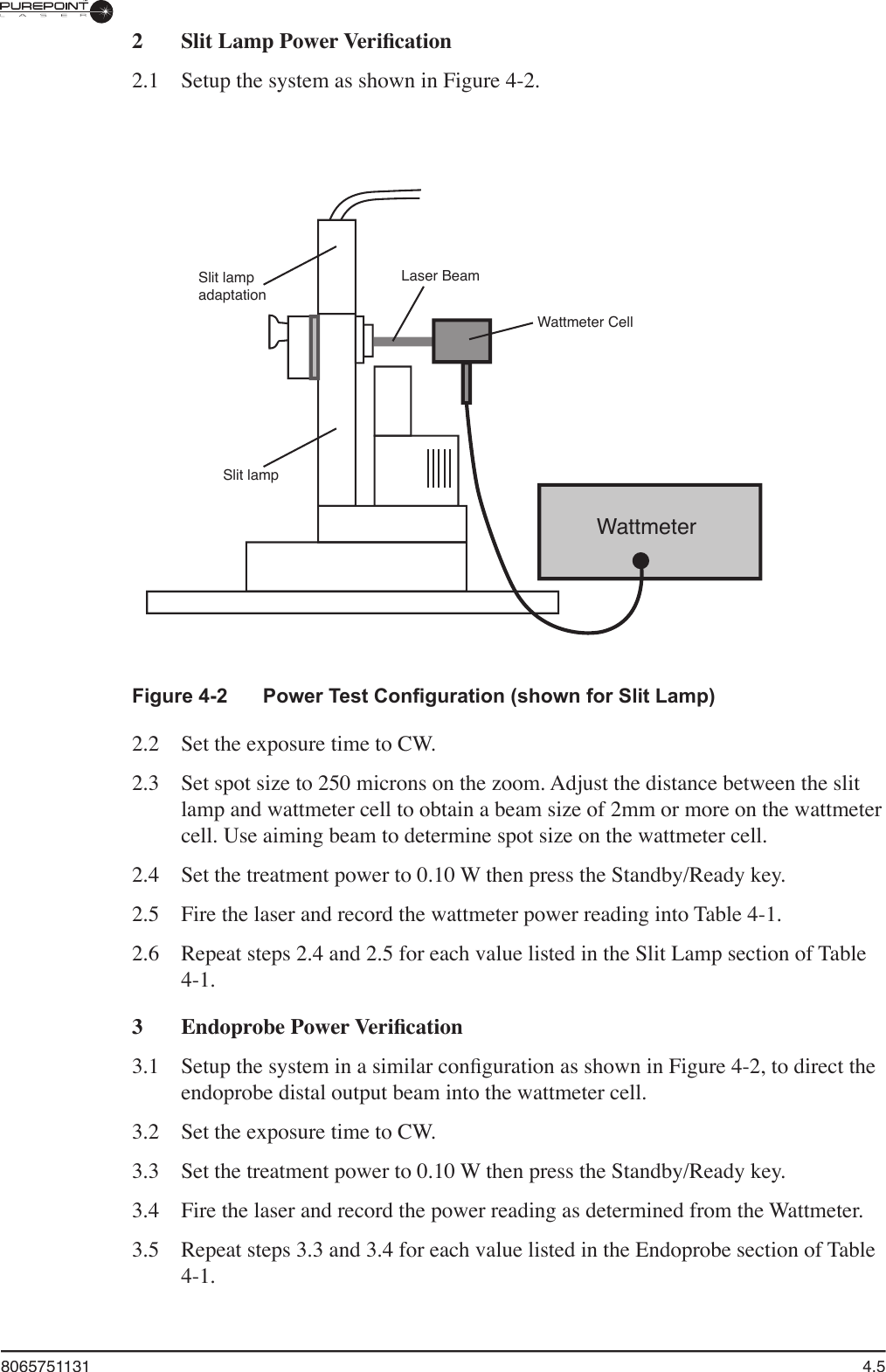 8065751131  4.52  Slit Lamp Power Veriﬁ cation 2.1  Setup the system as shown in Figure 4-2.Figure 4-2  Power Test Conﬁ guration (shown for Slit Lamp)2.2  Set the exposure time to CW. 2.3  Set spot size to 250 microns on the zoom. Adjust the distance between the slit lamp and wattmeter cell to obtain a beam size of 2mm or more on the wattmeter cell. Use aiming beam to determine spot size on the wattmeter cell.2.4  Set the treatment power to 0.10 W then press the Standby/Ready key.2.5  Fire the laser and record the wattmeter power reading into Table 4-1.2.6  Repeat steps 2.4 and 2.5 for each value listed in the Slit Lamp section of Table 4-1.3  Endoprobe Power Veriﬁ cation3.1  Setup the system in a similar conﬁ guration as shown in Figure 4-2, to direct the endoprobe distal output beam into the wattmeter cell.3.2  Set the exposure time to CW.3.3  Set the treatment power to 0.10 W then press the Standby/Ready key.3.4  Fire the laser and record the power reading as determined from the Wattmeter.3.5  Repeat steps 3.3 and 3.4 for each value listed in the Endoprobe section of Table 4-1.WattmeterWattmeter CellLaser BeamSlit lampadaptationSlit lamp