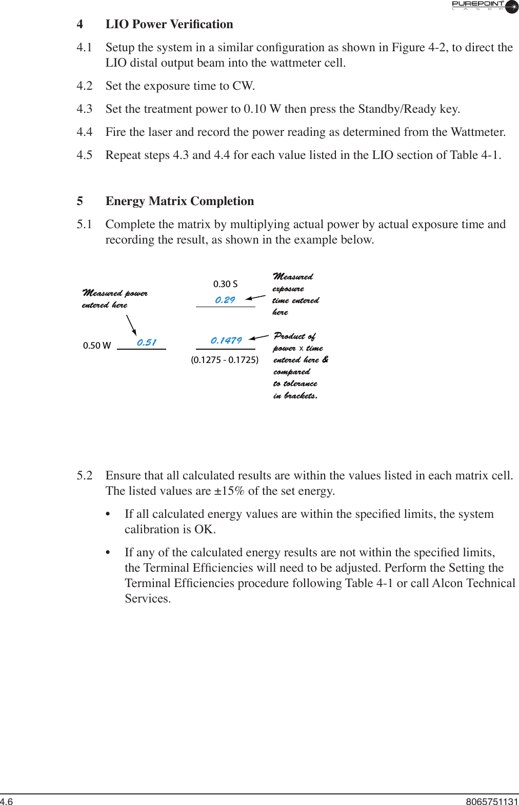 4.6  80657511314  LIO Power Veriﬁ cation4.1  Setup the system in a similar conﬁ guration as shown in Figure 4-2, to direct the LIO distal output beam into the wattmeter cell.4.2  Set the exposure time to CW. 4.3  Set the treatment power to 0.10 W then press the Standby/Ready key.4.4  Fire the laser and record the power reading as determined from the Wattmeter.4.5  Repeat steps 4.3 and 4.4 for each value listed in the LIO section of Table 4-1.5  Energy Matrix Completion5.1  Complete the matrix by multiplying actual power by actual exposure time and recording the result, as shown in the example below.x5.2  Ensure that all calculated results are within the values listed in each matrix cell. The listed values are ±15% of the set energy.•  If all calculated energy values are within the speciﬁ ed limits, the system calibration is OK.•  If any of the calculated energy results are not within the speciﬁ ed limits, the Terminal Efﬁ ciencies will need to be adjusted. Perform the Setting the Terminal Efﬁ ciencies procedure following Table 4-1 or call Alcon Technical Services.