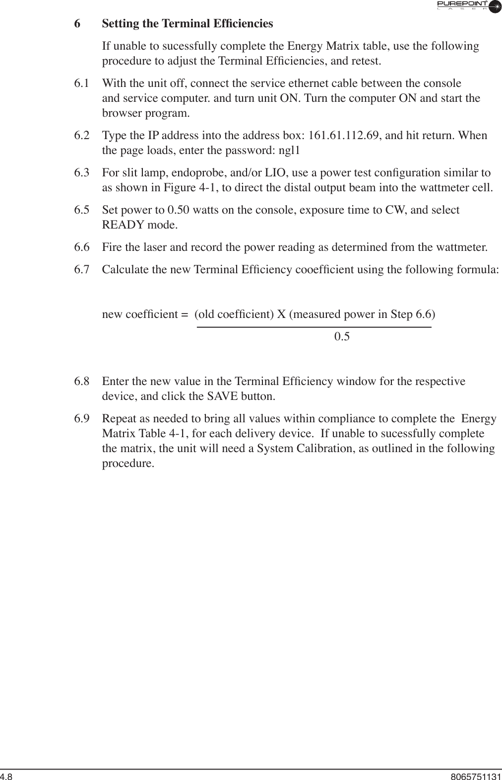 4.8  80657511316  Setting the Terminal Efﬁ ciencies  If unable to sucessfully complete the Energy Matrix table, use the following procedure to adjust the Terminal Efﬁ ciencies, and retest.6.1   With the unit off, connect the service ethernet cable between the console and service computer. and turn unit ON. Turn the computer ON and start the browser program.6.2  Type the IP address into the address box: 161.61.112.69, and hit return. When the page loads, enter the password: ngl16.3   For slit lamp, endoprobe, and/or LIO, use a power test conﬁ guration similar to as shown in Figure 4-1, to direct the distal output beam into the wattmeter cell.6.5  Set power to 0.50 watts on the console, exposure time to CW, and select READY mode.6.6  Fire the laser and record the power reading as determined from the wattmeter.6.7  Calculate the new Terminal Efﬁ ciency cooefﬁ cient using the following formula:  new coefﬁ cient =  (old coefﬁ cient) X (measured power in Step 6.6)            0.56.8  Enter the new value in the Terminal Efﬁ ciency window for the respective device, and click the SAVE button. 6.9  Repeat as needed to bring all values within compliance to complete the  Energy Matrix Table 4-1, for each delivery device.  If unable to sucessfully complete the matrix, the unit will need a System Calibration, as outlined in the following procedure.