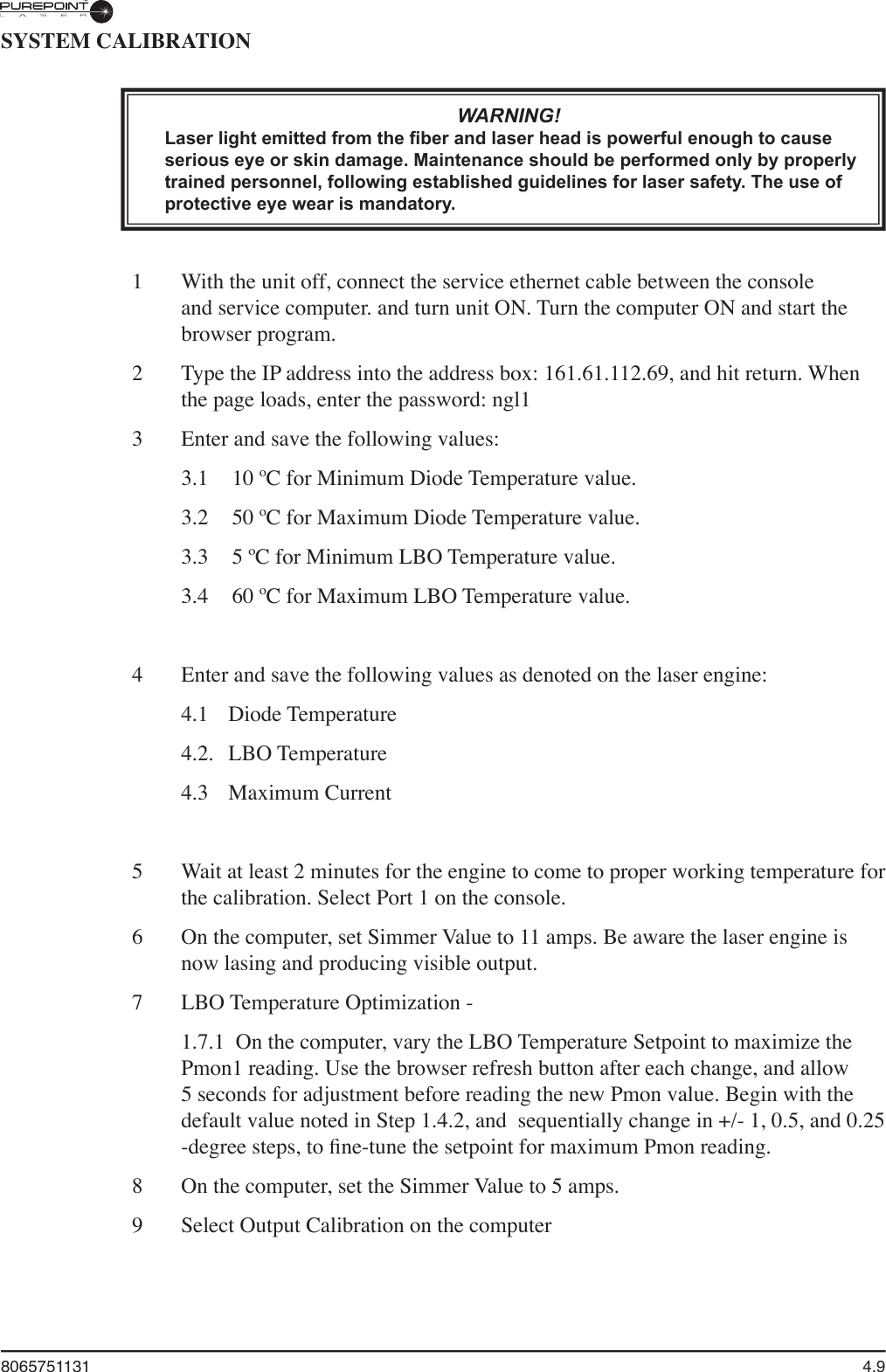 8065751131  4.9SYSTEM CALIBRATIONWARNING!Laser light emitted from the ﬁ ber and laser head is powerful enough to cause serious eye or skin damage. Maintenance should be performed only by properly trained personnel, following established guidelines for laser safety. The use of protective eye wear is mandatory.1   With the unit off, connect the service ethernet cable between the console and service computer. and turn unit ON. Turn the computer ON and start the browser program.2  Type the IP address into the address box: 161.61.112.69, and hit return. When the page loads, enter the password: ngl13   Enter and save the following values:  3.1   10 ºC for Minimum Diode Temperature value.  3.2  50 ºC for Maximum Diode Temperature value.  3.3  5 ºC for Minimum LBO Temperature value.  3.4  60 ºC for Maximum LBO Temperature value.4   Enter and save the following values as denoted on the laser engine:  4.1  Diode Temperature   4.2.   LBO Temperature   4.3  Maximum Current5   Wait at least 2 minutes for the engine to come to proper working temperature for the calibration. Select Port 1 on the console.6  On the computer, set Simmer Value to 11 amps. Be aware the laser engine is now lasing and producing visible output.7   LBO Temperature Optimization -  1.7.1  On the computer, vary the LBO Temperature Setpoint to maximize the Pmon1 reading. Use the browser refresh button after each change, and allow 5 seconds for adjustment before reading the new Pmon value. Begin with the default value noted in Step 1.4.2, and  sequentially change in +/- 1, 0.5, and 0.25  -degree steps, to ﬁ ne-tune the setpoint for maximum Pmon reading.   8  On the computer, set the Simmer Value to 5 amps.9  Select Output Calibration on the computer