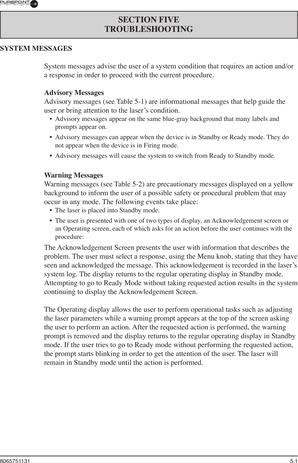 8065751131  5.1SECTION FIVETROUBLESHOOTINGSYSTEM MESSAGESSystem messages advise the user of a system condition that requires an action and/or a response in order to proceed with the current procedure. Advisory MessagesAdvisory messages (see Table 5-1) are informational messages that help guide the user or bring attention to the laser’s condition. •  Advisory messages appear on the same blue-gray background that many labels and prompts appear on.•  Advisory messages can appear when the device is in Standby or Ready mode. They do not appear when the device is in Firing mode. •  Advisory messages will cause the system to switch from Ready to Standby mode.Warning MessagesWarning messages (see Table 5-2) are precautionary messages displayed on a yellow background to inform the user of a possible safety or procedural problem that may occur in any mode. The following events take place:•  The laser is placed into Standby mode.•  The user is presented with one of two types of display, an Acknowledgement screen or an Operating screen, each of which asks for an action before the user continues with the procedure:The Acknowledgement Screen presents the user with information that describes the problem. The user must select a response, using the Menu knob, stating that they have seen and acknowledged the message. This acknowledgement is recorded in the laser’s system log. The display returns to the regular operating display in Standby mode. Attempting to go to Ready Mode without taking requested action results in the system continuing to display the Acknowledgement Screen.The Operating display allows the user to perform operational tasks such as adjusting the laser parameters while a warning prompt appears at the top of the screen asking the user to perform an action. After the requested action is performed, the warning prompt is removed and the display returns to the regular operating display in Standby mode. If the user tries to go to Ready mode without performing the requested action, the prompt starts blinking in order to get the attention of the user. The laser will remain in Standby mode until the action is performed.