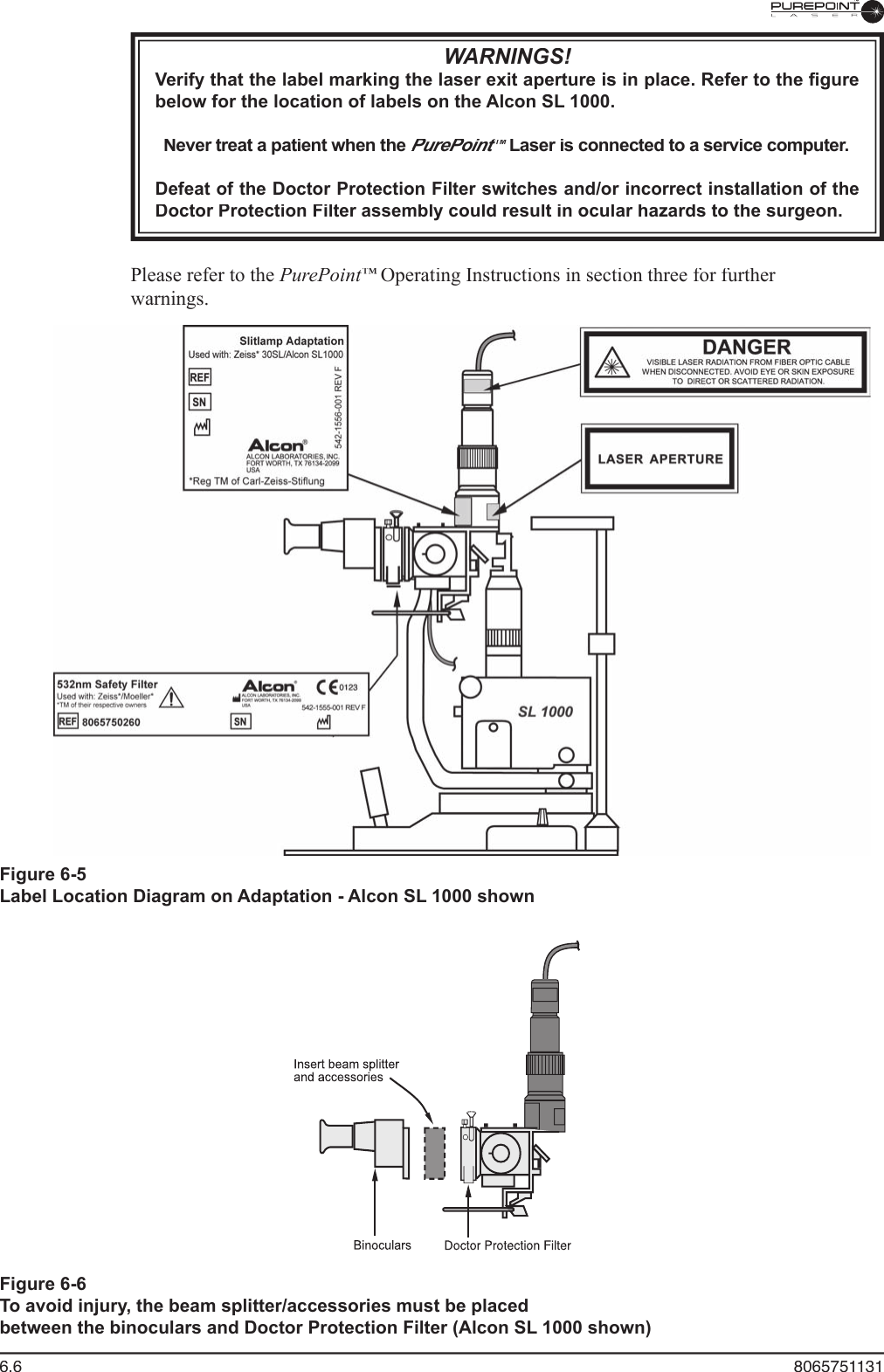 6.6  8065751131Figure 6-6To avoid injury, the beam splitter/accessories must be placedbetween the binoculars and Doctor Protection Filter (Alcon SL 1000 shown)WARNINGS!Verify that the label marking the laser exit aperture is in place. Refer to the ﬁ gure below for the location of labels on the Alcon SL 1000.Never treat a patient when the PurePoint™PurePoint™PurePoint Laser is connected to a service computer.™ Laser is connected to a service computer.™Defeat of the Doctor Protection Filter switches and/or incorrect installation of the Doctor Protection Filter assembly could result in ocular hazards to the surgeon.  Please refer to the PurePoint™ Operating Instructions in section three for further ™ Operating Instructions in section three for further ™warnings.Figure 6-5Label Location Diagram on Adaptation - Alcon SL 1000 shown