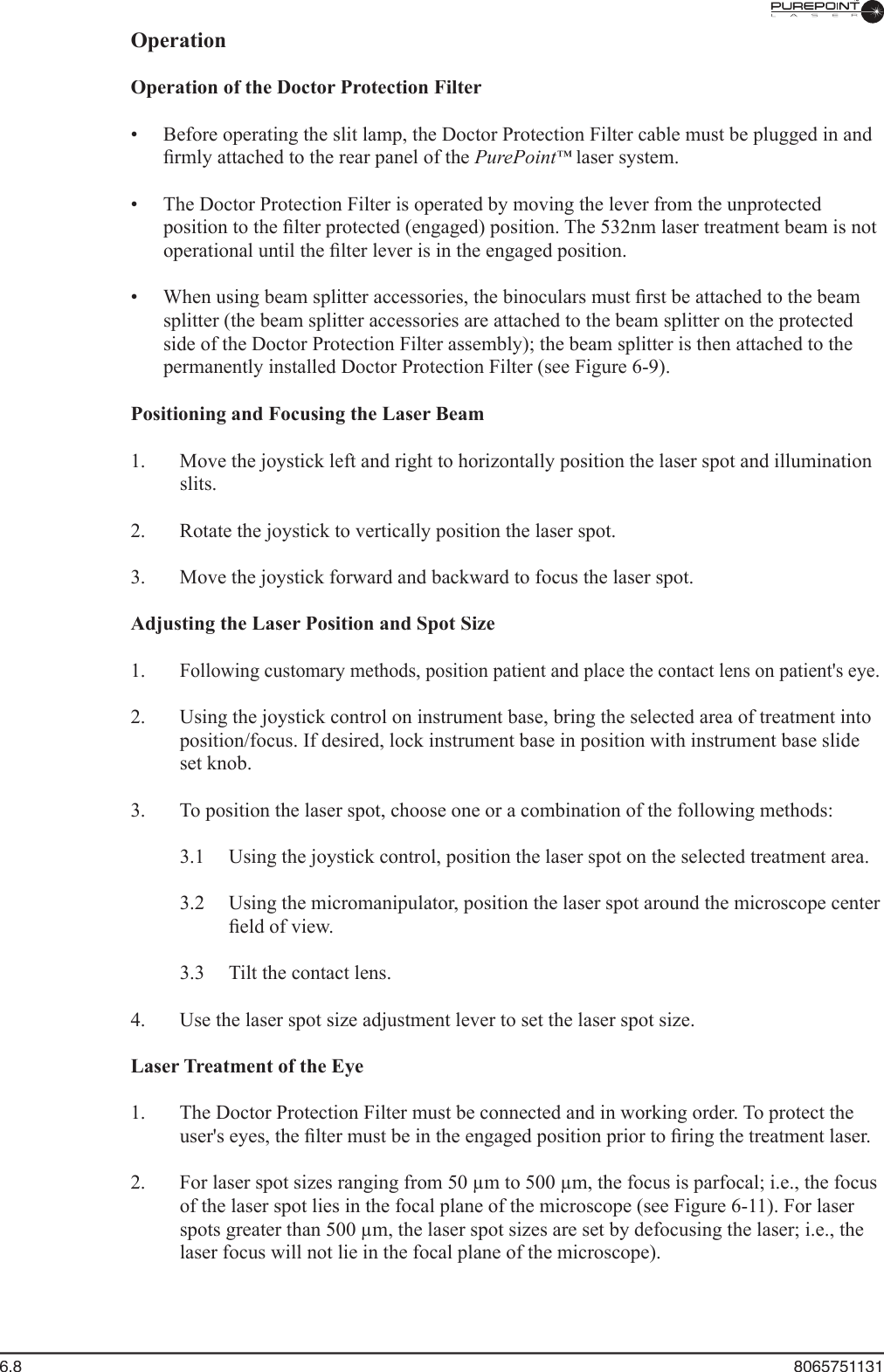 6.8  8065751131Operation  Operation of the Doctor Protection Filter  •  Before operating the slit lamp, the Doctor Protection Filter cable must be plugged in and ﬁ rmly attached to the rear panel of the PurePoint™ laser system.™ laser system.™  •  The Doctor Protection Filter is operated by moving the lever from the unprotected position to the ﬁ lter protected (engaged) position. The 532nm laser treatment beam is not operational until the ﬁ lter lever is in the engaged position.  •  When using beam splitter accessories, the binoculars must ﬁ rst be attached to the beam splitter (the beam splitter accessories are attached to the beam splitter on the protected side of the Doctor Protection Filter assembly); the beam splitter is then attached to the permanently installed Doctor Protection Filter (see Figure 6-9). Positioning and Focusing the Laser Beam  1.  Move the joystick left and right to horizontally position the laser spot and illumination slits.  2.  Rotate the joystick to vertically position the laser spot.  3.  Move the joystick forward and backward to focus the laser spot.  Adjusting the Laser Position and Spot Size  1. Following customary methods, position patient and place the contact lens on patient&apos;s eye.  2.  Using the joystick control on instrument base, bring the selected area of treatment into position/focus. If desired, lock instrument base in position with instrument base slide set knob.  3.  To position the laser spot, choose one or a combination of the following methods:  3.1  Using the joystick control, position the laser spot on the selected treatment area.  3.2  Using the micromanipulator, position the laser spot around the microscope center ﬁ eld of view.  3.3  Tilt the contact lens.  4.  Use the laser spot size adjustment lever to set the laser spot size.Laser Treatment of the Eye  1.  The Doctor Protection Filter must be connected and in working order. To protect the user&apos;s eyes, the ﬁ lter must be in the engaged position prior to ﬁ ring the treatment laser.  2.  For laser spot sizes ranging from 50 µm to 500 µm, the focus is parfocal; i.e., the focus of the laser spot lies in the focal plane of the microscope (see Figure 6-11). For laser spots greater than 500 µm, the laser spot sizes are set by defocusing the laser; i.e., the laser focus will not lie in the focal plane of the microscope).