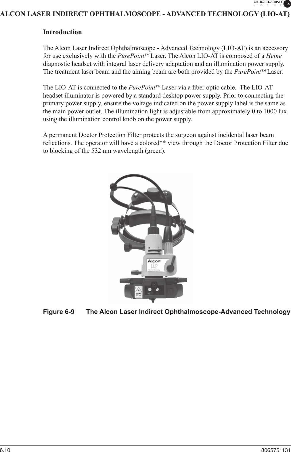 6.10  8065751131ALCON LASER INDIRECT OPHTHALMOSCOPE - ADVANCED TECHNOLOGY (LIO-AT)  Introduction  The Alcon Laser Indirect Ophthalmoscope - Advanced Technology (LIO-AT) is an accessory for use exclusively with the PurePoint™ Laser. The Alcon LIO-AT is composed of a Heinediagnostic headset with integral laser delivery adaptation and an illumination power supply. The treatment laser beam and the aiming beam are both provided by the PurePoint™ Laser.    The LIO-AT is connected to the PurePoint™ Laser via a ﬁ ber optic cable.  The LIO-AT ™ Laser via a ﬁ ber optic cable.  The LIO-AT ™headset illuminator is powered by a standard desktop power supply. Prior to connecting the primary power supply, ensure the voltage indicated on the power supply label is the same as the main power outlet. The illumination light is adjustable from approximately 0 to 1000 lux using the illumination control knob on the power supply.  A permanent Doctor Protection Filter protects the surgeon against incidental laser beam reﬂ ections. The operator will have a colored** view through the Doctor Protection Filter due to blocking of the 532 nm wavelength (green). Figure 6-9  The Alcon Laser Indirect Ophthalmoscope-Advanced Technology