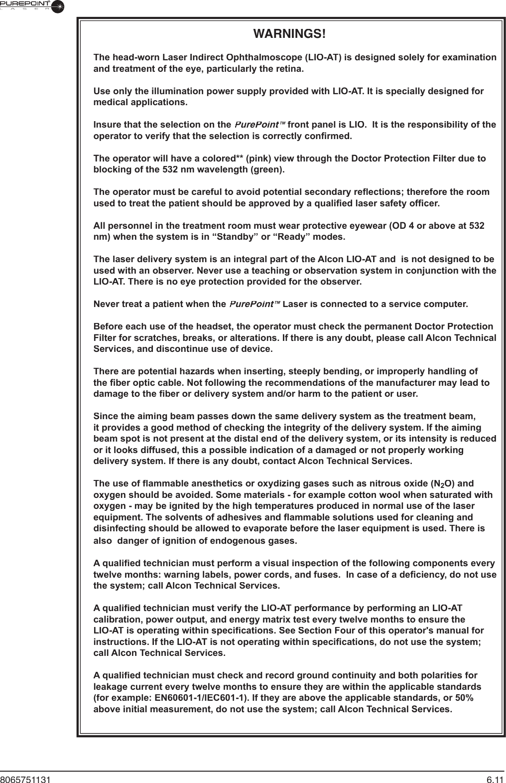 8065751131  6.11WARNINGS!The head-worn Laser Indirect Ophthalmoscope (LIO-AT) is designed solely for examination and treatment of the eye, particularly the retina.Use only the illumination power supply provided with LIO-AT. It is specially designed for medical applications. Insure that the selection on the PurePoint™ front panel is LIO.  It is the responsibility of the ™ front panel is LIO.  It is the responsibility of the ™operator to verify that the selection is correctly conﬁ rmed.  The operator will have a colored** (pink) view through the Doctor Protection Filter due to blocking of the 532 nm wavelength (green).The operator must be careful to avoid potential secondary reﬂ ections; therefore the room used to treat the patient should be approved by a qualiﬁ ed laser safety ofﬁ cer.All personnel in the treatment room must wear protective eyewear (OD 4 or above at 532 nm) when the system is in “Standby” or “Ready” modes.The laser delivery system is an integral part of the Alcon LIO-AT and  is not designed to be used with an observer. Never use a teaching or observation system in conjunction with the LIO-AT. There is no eye protection provided for the observer.Never treat a patient when the PurePoint™ Laser is connected to a service computer.™ Laser is connected to a service computer.™Before each use of the headset, the operator must check the permanent Doctor Protection Filter for scratches, breaks, or alterations. If there is any doubt, please call Alcon Technical Services, and discontinue use of device.There are potential hazards when inserting, steeply bending, or improperly handling of the ﬁ ber optic cable. Not following the recommendations of the manufacturer may lead to damage to the ﬁ ber or delivery system and/or harm to the patient or user.Since the aiming beam passes down the same delivery system as the treatment beam, it provides a good method of checking the integrity of the delivery system. If the aiming beam spot is not present at the distal end of the delivery system, or its intensity is reduced or it looks diffused, this a possible indication of a damaged or not properly working delivery system. If there is any doubt, contact Alcon Technical Services.The use of ﬂ ammable anesthetics or oxydizing gases such as nitrous oxide (N2O) and oxygen should be avoided. Some materials - for example cotton wool when saturated with oxygen - may be ignited by the high temperatures produced in normal use of the laser equipment. The solvents of adhesives and ﬂ ammable solutions used for cleaning and disinfecting should be allowed to evaporate before the laser equipment is used. There is also  danger of ignition of endogenous gases.A qualiﬁ ed technician must perform a visual inspection of the following components every twelve months: warning labels, power cords, and fuses.  In case of a deﬁ ciency, do not use the system; call Alcon Technical Services.A qualiﬁ ed technician must verify the LIO-AT performance by performing an LIO-AT calibration, power output, and energy matrix test every twelve months to ensure the LIO-AT is operating within speciﬁ cations. See Section Four of this operator&apos;s manual for instructions. If the LIO-AT is not operating within speciﬁ cations, do not use the system; call Alcon Technical Services.A qualiﬁ ed technician must check and record ground continuity and both polarities for leakage current every twelve months to ensure they are within the applicable standards (for example: EN60601-1/lEC601-1). If they are above the applicable standards, or 50% above initial measurement, do not use the system; call Alcon Technical Services.