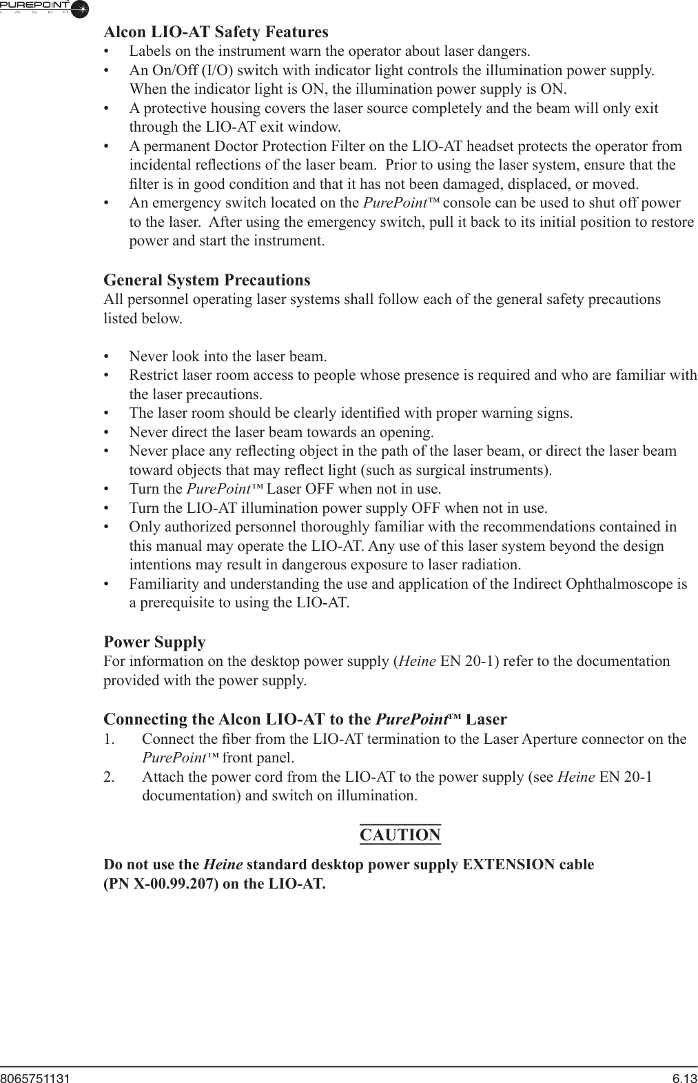8065751131  6.13Alcon LIO-AT Safety Features  •  Labels on the instrument warn the operator about laser dangers.    •  An On/Off (I/O) switch with indicator light controls the illumination power supply.  When the indicator light is ON, the illumination power supply is ON.  •  A protective housing covers the laser source completely and the beam will only exit through the LIO-AT exit window.  •  A permanent Doctor Protection Filter on the LIO-AT headset protects the operator from incidental reﬂ ections of the laser beam.  Prior to using the laser system, ensure that the ﬁ lter is in good condition and that it has not been damaged, displaced, or moved.  •  An emergency switch located on the PurePoint™ console can be used to shut off power ™ console can be used to shut off power ™to the laser.  After using the emergency switch, pull it back to its initial position to restore power and start the instrument.General System Precautions  All personnel operating laser systems shall follow each of the general safety precautions listed below.  •  Never look into the laser beam.  •  Restrict laser room access to people whose presence is required and who are familiar with the laser precautions.  •  The laser room should be clearly identiﬁ ed with proper warning signs.  •  Never direct the laser beam towards an opening.  •  Never place any reﬂ ecting object in the path of the laser beam, or direct the laser beam toward objects that may reﬂ ect light (such as surgical instruments).  •  Turn the PurePoint™ Laser OFF when not in use.™ Laser OFF when not in use.™  •  Turn the LIO-AT illumination power supply OFF when not in use.  •  Only authorized personnel thoroughly familiar with the recommendations contained in this manual may operate the LIO-AT. Any use of this laser system beyond the design intentions may result in dangerous exposure to laser radiation.  •  Familiarity and understanding the use and application of the Indirect Ophthalmoscope is a prerequisite to using the LIO-AT.  Power Supply  For information on the desktop power supply (Heine  For information on the desktop power supply (Heine  For information on the desktop power supply ( EN 20-1) refer to the documentation provided with the power supply.Connecting the Alcon LIO-AT to the PurePoint™PurePoint™PurePoint Laser™ Laser™  1.  Connect the ﬁ ber from the LIO-AT termination to the Laser Aperture connector on the PurePoint™ front panel.™ front panel.™  2.  Attach the power cord from the LIO-AT to the power supply (see Heine EN 20-1 documentation) and switch on illumination. CAUTIONDo not use the Heine standard desktop power supply EXTENSION cable (PN X-00.99.207) on the LIO-AT. 