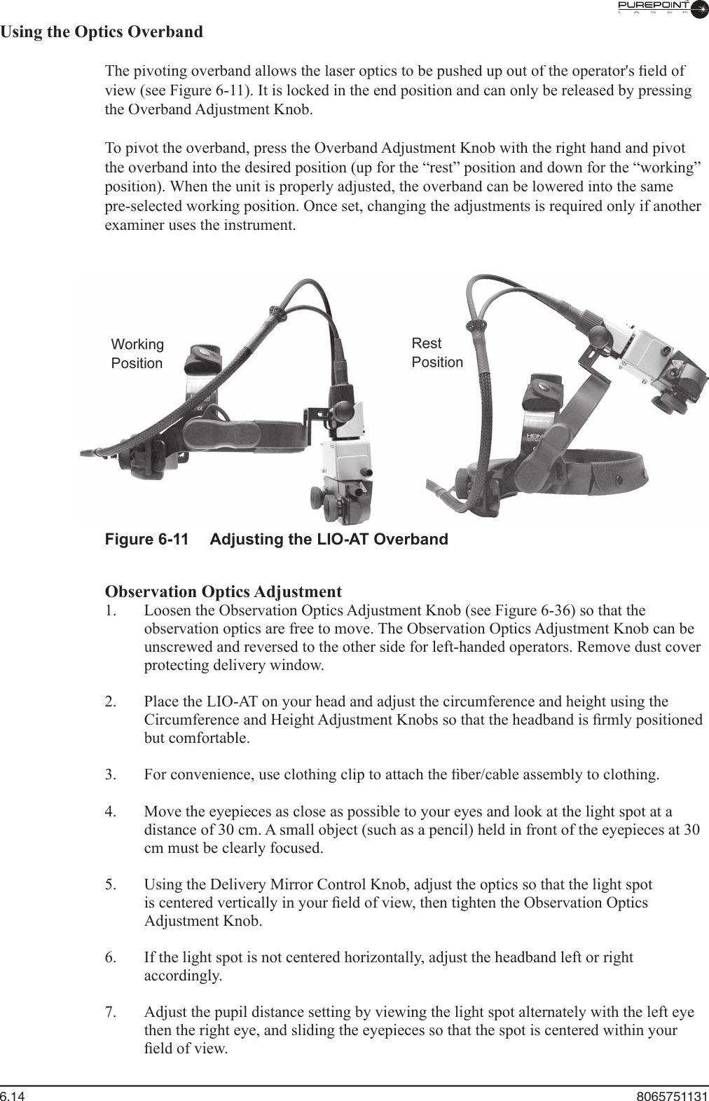 6.14  8065751131Using the Optics Overband  The pivoting overband allows the laser optics to be pushed up out of the operator&apos;s ﬁ eld of view (see Figure 6-11). It is locked in the end position and can only be released by pressing the Overband Adjustment Knob.  To pivot the overband, press the Overband Adjustment Knob with the right hand and pivot the overband into the desired position (up for the “rest” position and down for the “working” position). When the unit is properly adjusted, the overband can be lowered into the same pre-selected working position. Once set, changing the adjustments is required only if another examiner uses the instrument.Figure 6-11  Adjusting the LIO-AT OverbandObservation Optics Adjustment  1.  Loosen the Observation Optics Adjustment Knob (see Figure 6-36) so that the observation optics are free to move. The Observation Optics Adjustment Knob can be unscrewed and reversed to the other side for left-handed operators. Remove dust cover protecting delivery window.  2.  Place the LIO-AT on your head and adjust the circumference and height using the Circumference and Height Adjustment Knobs so that the headband is ﬁ rmly positioned but comfortable.  3.  For convenience, use clothing clip to attach the ﬁ ber/cable assembly to clothing.  4.  Move the eyepieces as close as possible to your eyes and look at the light spot at a distance of 30 cm. A small object (such as a pencil) held in front of the eyepieces at 30 cm must be clearly focused.  5.  Using the Delivery Mirror Control Knob, adjust the optics so that the light spot is centered vertically in your ﬁ eld of view, then tighten the Observation Optics Adjustment Knob.  6.  If the light spot is not centered horizontally, adjust the headband left or right accordingly.  7.  Adjust the pupil distance setting by viewing the light spot alternately with the left eye then the right eye, and sliding the eyepieces so that the spot is centered within your ﬁ eld of view.