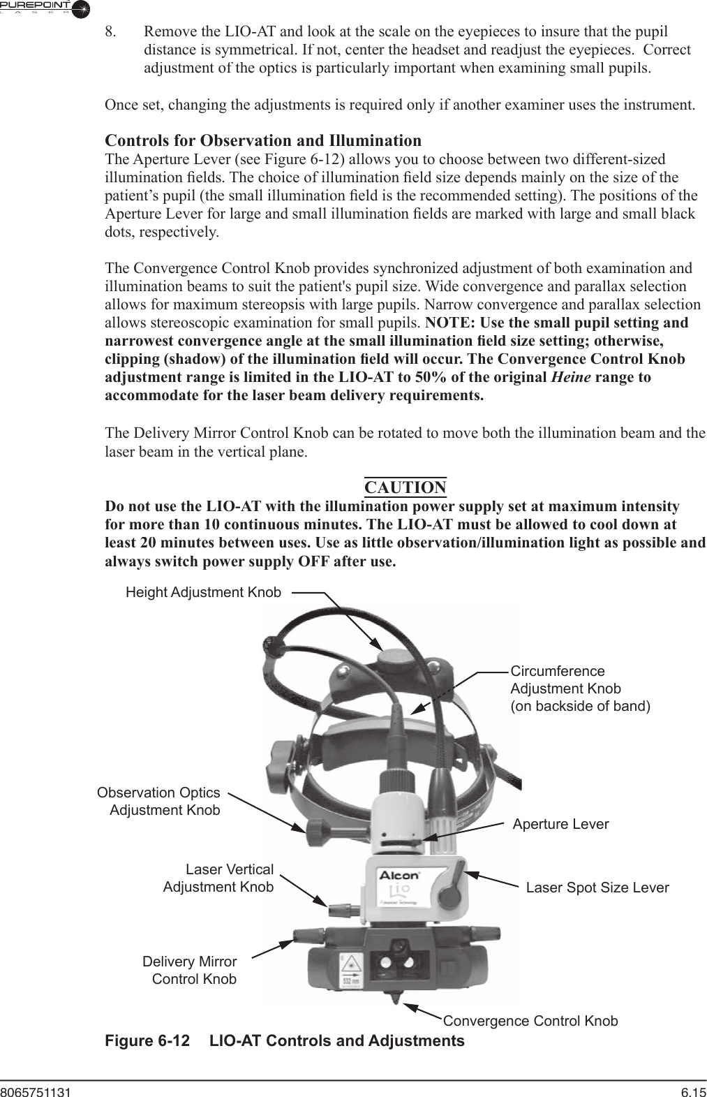 8065751131  6.15  8.  Remove the LIO-AT and look at the scale on the eyepieces to insure that the pupil distance is symmetrical. If not, center the headset and readjust the eyepieces.  Correct adjustment of the optics is particularly important when examining small pupils.Once set, changing the adjustments is required only if another examiner uses the instrument.  Controls for Observation and Illumination  The Aperture Lever (see Figure 6-12) allows you to choose between two different-sized illumination ﬁ elds. The choice of illumination ﬁ eld size depends mainly on the size of the patient’s pupil (the small illumination ﬁ eld is the recommended setting). The positions of the Aperture Lever for large and small illumination ﬁ elds are marked with large and small black dots, respectively.  The Convergence Control Knob provides synchronized adjustment of both examination and illumination beams to suit the patient&apos;s pupil size. Wide convergence and parallax selection allows for maximum stereopsis with large pupils. Narrow convergence and parallax selection allows stereoscopic examination for small pupils. NOTE: Use the small pupil setting and narrowest convergence angle at the small illumination ﬁ eld size setting; otherwise, clipping (shadow) of the illumination ﬁ eld will occur. The Convergence Control Knob adjustment range is limited in the LIO-AT to 50% of the original Heine range to accommodate for the laser beam delivery requirements.The Delivery Mirror Control Knob can be rotated to move both the illumination beam and the laser beam in the vertical plane.CAUTIONDo not use the LIO-AT with the illumination power supply set at maximum intensity for more than 10 continuous minutes. The LIO-AT must be allowed to cool down at least 20 minutes between uses. Use as little observation/illumination light as possible and always switch power supply OFF after use.CircumferenceAdjustment Knob(on backside of band)Observation OpticsAdjustment KnobLaser VerticalAdjustment KnobDelivery MirrorControl KnobHeight Adjustment KnobAperture LeverLaser Spot Size LeverConvergence Control KnobFigure 6-12  LIO-AT Controls and Adjustments