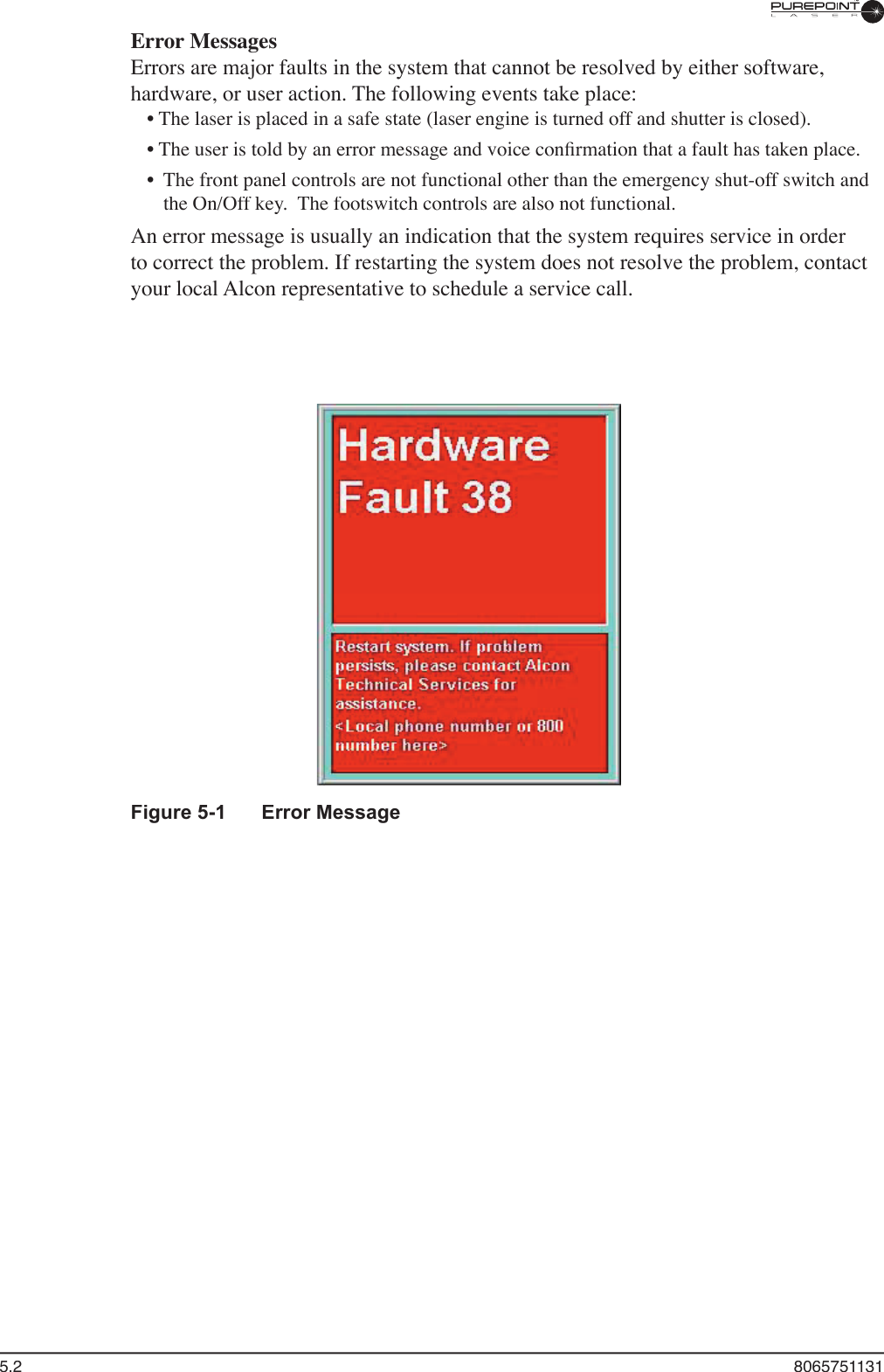 5.2  8065751131Error MessagesErrors are major faults in the system that cannot be resolved by either software, hardware, or user action. The following events take place:• The laser is placed in a safe state (laser engine is turned off and shutter is closed).• The user is told by an error message and voice conﬁ rmation that a fault has taken place.•  The front panel controls are not functional other than the emergency shut-off switch and the On/Off key.  The footswitch controls are also not functional.An error message is usually an indication that the system requires service in order to correct the problem. If restarting the system does not resolve the problem, contact your local Alcon representative to schedule a service call.Figure 5-1  Error Message