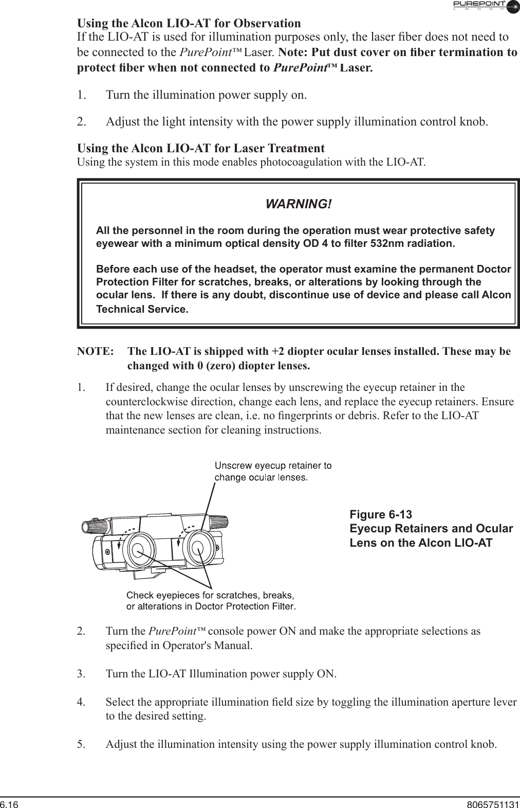 6.16  8065751131  Using the Alcon LIO-AT for Observation  If the LIO-AT is used for illumination purposes only, the laser ﬁ ber does not need to be connected to the PurePoint™ Laser. Note: Put dust cover on ﬁ ber termination to protect ﬁ ber when not connected to PurePoint™ PurePoint™ PurePointLaser.Laser.Laser  1.  Turn the illumination power supply on.  2.  Adjust the light intensity with the power supply illumination control knob.  Using the Alcon LIO-AT for Laser Treatment  Using the system in this mode enables photocoagulation with the LIO-AT.WARNING!All the personnel in the room during the operation must wear protective safety eyewear with a minimum optical density OD 4 to ﬁ lter 532nm radiation.Before each use of the headset, the operator must examine the permanent Doctor Protection Filter for scratches, breaks, or alterations by looking through the ocular lens.  If there is any doubt, discontinue use of device and please call Alcon Technical Service.NOTE:   The LIO-AT is shipped with +2 diopter ocular lenses installed. These may be changed with 0 (zero) diopter lenses. 1.  If desired, change the ocular lenses by unscrewing the eyecup retainer in the counterclockwise direction, change each lens, and replace the eyecup retainers. Ensure that the new lenses are clean, i.e. no ﬁ ngerprints or debris. Refer to the LIO-AT maintenance section for cleaning instructions.Figure 6-13Eyecup Retainers and Ocular Lens on the Alcon LIO-AT  2.  Turn the PurePoint™console power ON and make the appropriate selections as speciﬁ ed in Operator&apos;s Manual.  3.  Turn the LIO-AT Illumination power supply ON.  4.  Select the appropriate illumination ﬁ eld size by toggling the illumination aperture lever to the desired setting.  5.  Adjust the illumination intensity using the power supply illumination control knob.