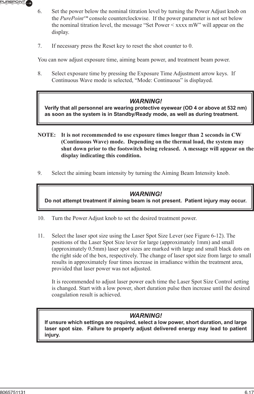 8065751131  6.17  6.  Set the power below the nominal titration level by turning the Power Adjust knob on the PurePoint™ console counterclockwise.  If the power parameter is not set below ™ console counterclockwise.  If the power parameter is not set below ™the nominal titration level, the message “Set Power &lt; xxxx mW” will appear on the display.  7.  If necessary press the Reset key to reset the shot counter to 0.  You can now adjust exposure time, aiming beam power, and treatment beam power.  8.  Select exposure time by pressing the Exposure Time Adjustment arrow keys.  If Continuous Wave mode is selected, “Mode: Continuous” is displayed.WARNING!Verify that all personnel are wearing protective eyewear (OD 4 or above at 532 nm) as soon as the system is in Standby/Ready mode, as well as during treatment.  NOTE:  It is not recommended to use exposure times longer than 2 seconds in CW (Continuous Wave) mode.  Depending on the thermal load, the system may shut down prior to the footswitch being released.  A message will appear on the display indicating this condition.  9.  Select the aiming beam intensity by turning the Aiming Beam Intensity knob.WARNING!Do not attempt treatment if aiming beam is not present.  Patient injury may occur.  10.  Turn the Power Adjust knob to set the desired treatment power.11.  Select the laser spot size using the Laser Spot Size Lever (see Figure 6-12). The positions of the Laser Spot Size lever for large (approximately 1mm) and small (approximately 0.5mm) laser spot sizes are marked with large and small black dots on the right side of the box, respectively. The change of laser spot size from large to small results in approximately four times increase in irradiance within the treatment area, provided that laser power was not adjusted.It is recommended to adjust laser power each time the Laser Spot Size Control setting is changed. Start with a low power, short duration pulse then increase until the desired coagulation result is achieved.WARNING!If unsure which settings are required, select a low power, short duration, and large laser spot size.   Failure  to properly adjust  delivered energy  may lead to  patient injury.
