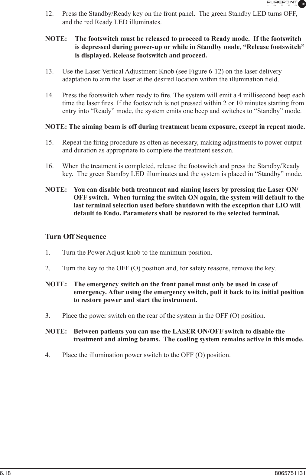6.18  8065751131  12.  Press the Standby/Ready key on the front panel.  The green Standby LED turns OFF, and the red Ready LED illuminates.  NOTE:  The footswitch must be released to proceed to Ready mode.  If the footswitch is depressed during power-up or while in Standby mode, “Release footswitch” is displayed. Release footswitch and proceed.  13.  Use the Laser Vertical Adjustment Knob (see Figure 6-12) on the laser delivery adaptation to aim the laser at the desired location within the illumination ﬁ eld.  14.  Press the footswitch when ready to ﬁ re. The system will emit a 4 millisecond beep each time the laser ﬁ res. If the footswitch is not pressed within 2 or 10 minutes starting from entry into “Ready” mode, the system emits one beep and switches to “Standby” mode.NOTE: The aiming beam is off during treatment beam exposure, except in repeat mode.  15.  Repeat the ﬁ ring procedure as often as necessary, making adjustments to power output and duration as appropriate to complete the treatment session.  16.  When the treatment is completed, release the footswitch and press the Standby/Ready key.  The green Standby LED illuminates and the system is placed in “Standby” mode.NOTE:  You can disable both treatment and aiming lasers by pressing the Laser ON/OFF switch.  When turning the switch ON again, the system will default to the last terminal selection used before shutdown with the exception that LIO will default to Endo. Parameters shall be restored to the selected terminal.Turn Off Sequence  1.  Turn the Power Adjust knob to the minimum position.  2.  Turn the key to the OFF (O) position and, for safety reasons, remove the key.NOTE:  The emergency switch on the front panel must only be used in case of emergency. After using the emergency switch, pull it back to its initial position to restore power and start the instrument.  3.  Place the power switch on the rear of the system in the OFF (O) position.NOTE:  Between patients you can use the LASER ON/OFF switch to disable the treatment and aiming beams.  The cooling system remains active in this mode.  4.  Place the illumination power switch to the OFF (O) position.