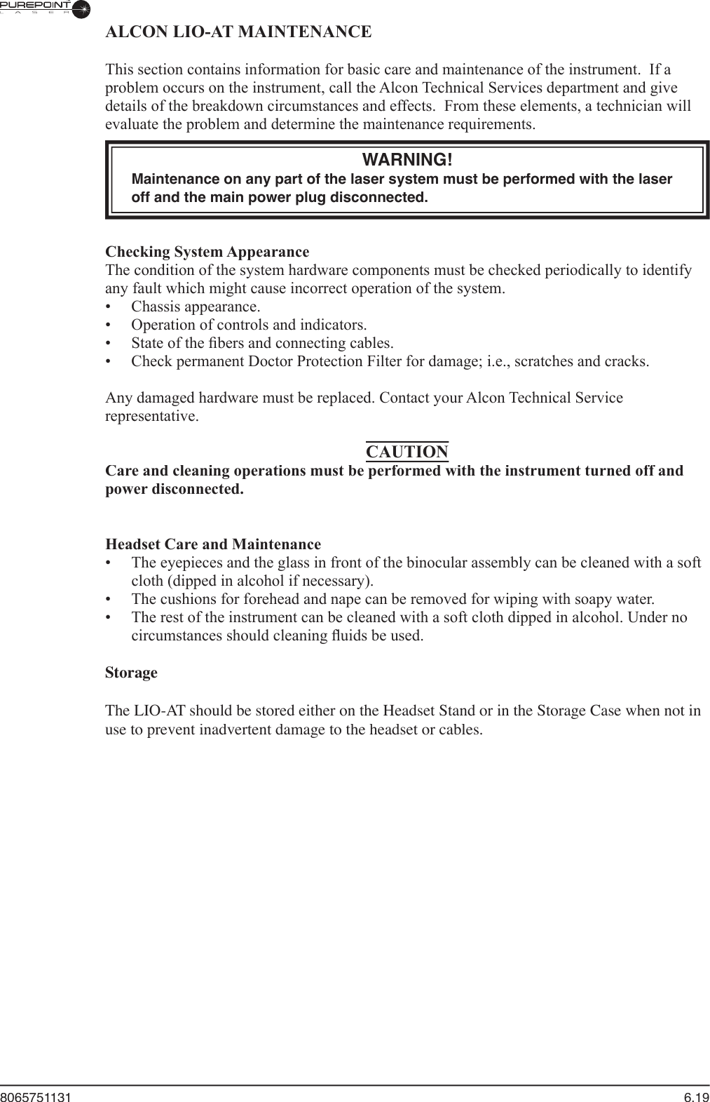 8065751131  6.19ALCON LIO-AT MAINTENANCE  This section contains information for basic care and maintenance of the instrument.  If a problem occurs on the instrument, call the Alcon Technical Services department and give details of the breakdown circumstances and effects.  From these elements, a technician will evaluate the problem and determine the maintenance requirements.WARNING!Maintenance on any part of the laser system must be performed with the laser off and the main power plug disconnected.  Checking System Appearance  The condition of the system hardware components must be checked periodically to identify any fault which might cause incorrect operation of the system.  •  Chassis appearance.  •  Operation of controls and indicators.  •  State of the ﬁ bers and connecting cables.  •  Check permanent Doctor Protection Filter for damage; i.e., scratches and cracks.  Any damaged hardware must be replaced. Contact your Alcon Technical Service representative.CAUTIONCare and cleaning operations must be performed with the instrument turned off and power disconnected.   Headset Care and Maintenance  •  The eyepieces and the glass in front of the binocular assembly can be cleaned with a soft cloth (dipped in alcohol if necessary).  •  The cushions for forehead and nape can be removed for wiping with soapy water.  •  The rest of the instrument can be cleaned with a soft cloth dipped in alcohol. Under no circumstances should cleaning ﬂ uids be used.StorageThe LIO-AT should be stored either on the Headset Stand or in the Storage Case when not in use to prevent inadvertent damage to the headset or cables.