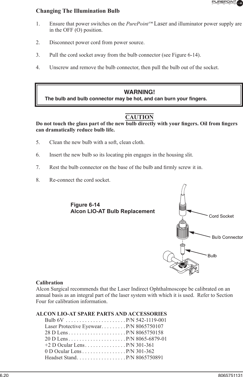 6.20  8065751131Changing The Illumination Bulb  1.  Ensure that power switches on the PurePoint™Laser and illuminator power supply are in the OFF (O) position.  2.  Disconnect power cord from power source.  3.  Pull the cord socket away from the bulb connector (see Figure 6-14).  4.  Unscrew and remove the bulb connector, then pull the bulb out of the socket.WARNING!The bulb and bulb connector may be hot, and can burn your ﬁ ngers.CAUTIONDo not touch the glass part of the new bulb directly with your ﬁ ngers. Oil from ﬁ ngers can dramatically reduce bulb life.  5.  Clean the new bulb with a soft, clean cloth.  6.  Insert the new bulb so its locating pin engages in the housing slit.  7.  Rest the bulb connector on the base of the bulb and ﬁ rmly screw it in.  8.  Re-connect the cord socket.Figure 6-14Alcon LIO-AT Bulb ReplacementCalibrationAlcon Surgical recommends that the Laser Indirect Ophthalmoscope be calibrated on an annual basis as an integral part of the laser system with which it is used.  Refer to Section Four for calibration information.ALCON LIO-AT SPARE PARTS AND ACCESSORIES  Bulb 6V . . . . . . . . . . . . . . . . . . . . . .P/N 542-1119-001  Laser Protective Eyewear . . . . . . . . .  Laser Protective Eyewear . . . . . . . . .  Laser Protective EyewearP/N 8065750107  28 D Lens . . . . . . . . . . . . . . . . . . . . .P/N 8065750158  20 D Lens . . . . . . . . . . . . . . . . . . . . .P/N 8065-6879-01  +2 D Ocular Lens . . . . . . . . . . . . . . .P/N 301-361  0 D Ocular Lens . . . . . . . . . . . . . . . .P/N 301-362  Headset Stand . . . . . . . . . . . . . . . . . .  Headset Stand . . . . . . . . . . . . . . . . . .  Headset StandP/N 8065750891